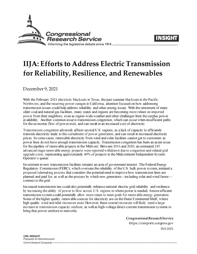 handle is hein.crs/goveeyt0001 and id is 1 raw text is: Congressional
.Research Service
~         ~~ ~~informing the legi Iative debate since 1914 ___________________
IIJA: Efforts to Address Electric Transmission
for Reliability, Resilience, and Renewables
December 9, 2021
With the February 2021 electricity blackouts in Texas, the past summer blackouts in the Pacific
Northwest, and the recurring power outages in California, attention focused on how addressing
transmission issues could help address reliability and other arising issues. With the retirement of many
older coal and natural gas facilities, many states and regions are becoming more reliant on imported
power from their neighbors, even as region-wide weather and other challenges limit the surplus power
availability. Another common issue is transmission congestion, which can occur when insufficient paths
for the economic flow of power exist, and can result in an increased cost of electricity.
Transmission congestion adversely affects several U.S. regions, as a lack of capacity to efficiently
transmit electricity leads to the curtailment of power generation, and can result in increased electricity
prices. In some cases, renewable electricity from wind and solar facilities cannot get to customers as
power lines do not have enough transmission capacity. Transmission congestion has been an acute issue
for the pipeline of renewable projects in the Midwest. Between 2016 and 2020, an estimated 245
advanced stage renewable energy projects were reported withdrawn due to congestion and related grid
upgrade costs, representing approximately 40% of projects in the Midcontinent Independent System
Operator's queue.
Investment in new transmission facilities remains an area of government interest. The Federal Energy
Regulatory Commission (FERC), which oversees the reliability of the U.S. bulk power system, initiated a
proposed rulemaking process that considers the potential need to improve how transmission lines are
planned and paid for, as well as the process by which new generators-including solar and wind farms-
connect to the grid.
Increased transmission ties could also potentially enhance national electric grid reliability and resilience
by increasing the ability of power to flow across U.S. regions to where power is needed. Amore efficient
transmission system could potentially allow more states to meet goals for renewable energy generation.
Some of the higher quality renewable sources for electricity are on the Outer Continental Shelf, where
high quality wind and tidal resources exist. However, these coastal resources will likely need a large
increase in transmission capacity onshore, as well as high-voltage direct-current transmission systems to
bring that power onshore to networks.
Congressional Research Service
https://crsreports.congress.gov
IN11821
CRS INSIGHT
Prepared for Membersand
Committeesof Congress


