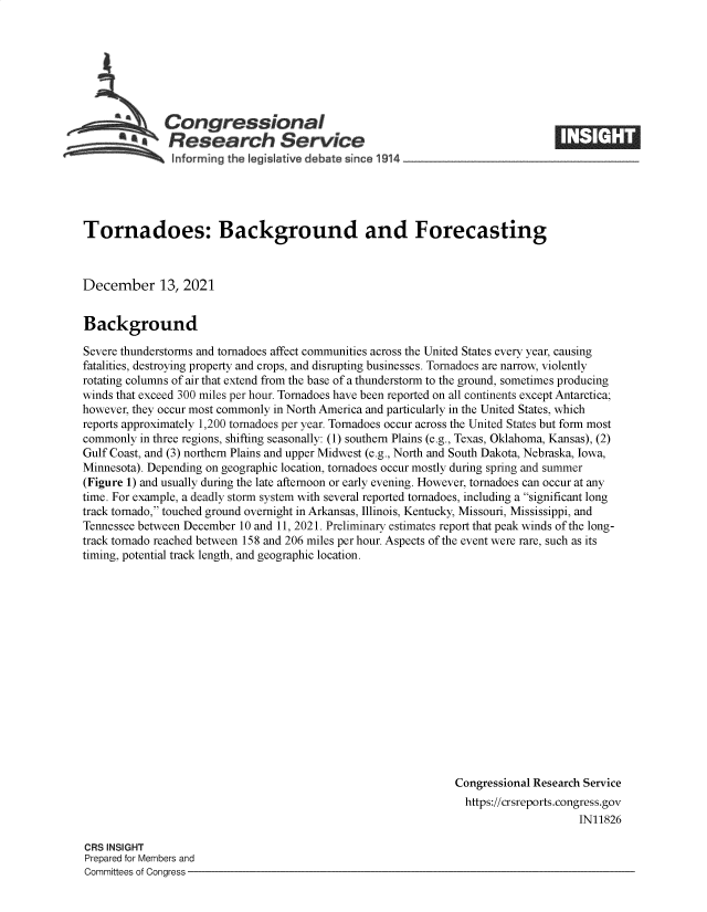 handle is hein.crs/goveezn0001 and id is 1 raw text is: Congressional
Research Service
informing the I gislative debate since 1914-

Tornadoes: Background and Forecasting
December 13, 2021
Background
Severe thunderstorms and tornadoes affect communities across the United States every year, causing
fatalities, destroying property and crops, and disrupting businesses. Tornadoes are narrow, violently
rotating columns of air that extend from the base of a thunderstorm to the ground, sometimes producing
winds that exceed 300 miles per hour. Tornadoes have been reported on all continents except Antarctica;
however, they occur most commonly in North America and particularly in the United States, which
reports approximately 1,200 tornadoes per year. Tornadoes occur across the United States but form most
commonly in three regions, shifting seasonally: (1) southern Plains (e.g., Texas, Oklahoma, Kansas), (2)
Gulf Coast, and (3) northern Plains and upper Midwest (e.g., North and South Dakota, Nebraska, Iowa,
Minnesota). Depending on geographic location, tornadoes occur mostly during spring and summer
(Figure 1) and usually during the late afternoon or early evening. However, tornadoes can occur at any
time. For example, a deadly storm system with several reported tornadoes, including a significant long
track tornado, touched ground overnight in Arkansas, Illinois, Kentucky, Missouri, Mississippi, and
Tennessee between December 10 and 11, 2021. Preliminary estimates report that peak winds of the long-
track tornado reached between 158 and 206 miles per hour. Aspects of the event were rare, such as its
timing, potential track length, and geographic location.
Congressional Research Service
https://crsreports.congress.gov
IN11826

CRS INSIGHT
Prepared for Members and
Committees of Congress -


