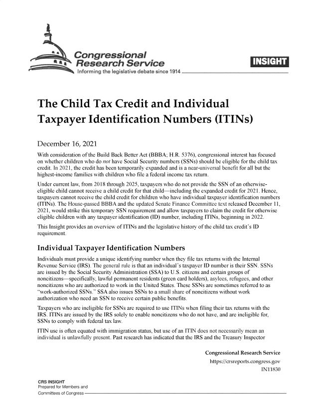 handle is hein.crs/goveezx0001 and id is 1 raw text is: Congressional
*.Research Service
informing the qeislative debate since 1914___________________
The Child Tax Credit and Individual
Taxpayer Identification Numbers (ITINs)
December 16, 2021
With consideration of the Build Back Better Act (BBBA; H.R. 5376), congressional interest has focused
on whether children who do not have Social Security numbers (SSNs) should be eligible for the child tax
credit. In 2021, the credit has been temporarily expanded and is a near-universal benefit for all but the
highest-income families with children who file a federal income tax return.
Under current law, from 2018 through 2025, taxpayers who do not provide the SSN of an otherwise-
eligible child cannot receive a child credit for that child-including the expanded credit for 2021. Hence,
taxpayers cannot receive the child credit for children who have individual taxpayer identification numbers
(ITINs). The House-passed BBBA and the updated Senate Finance Committee text released December 11,
2021, would strike this temporary SSN requirement and allow taxpayers to claim the credit for otherwise
eligible children with any taxpayer identification (ID) number, including ITINs, beginning in 2022.
This Insight provides an overview of ITINs and the legislative history of the child tax credit's ID
requirement.
Individual Taxpayer Identification Numbers
Individuals must provide a unique identifying number when they file tax returns with the Internal
Revenue Service (IRS). The general rule is that an individual's taxpayer ID number is their SSN. SSNs
are issued by the Social Security Administration (SSA) to U.S. citizens and certain groups of
noncitizens-specifically, lawful permanent residents (green card holders), asylees, refugees, and other
noncitizens who are authorized to work in the United States. These SSNs are sometimes referred to as
work-authorized SSNs. SSA also issues SSNs to a small share of noncitizens without work
authorization who need an SSN to receive certain public benefits.
Taxpayers who are ineligible for SSNs are required to use ITINs when filing their tax returns with the
IRS. ITINs are issued by the IRS solely to enable noncitizens who do not have, and are ineligible for,
SSNs to comply with federal tax law.
ITIN use is often equated with immigration status, but use of an ITIN does not necessarily mean an
individual is unlawfully present. Past research has indicated that the IRS and the Treasury Inspector
Congressional Research Service
https://crsreports.congress.gov
IN11830
CRS INSIGHT
Prepared for Members and
Committees of Congress


