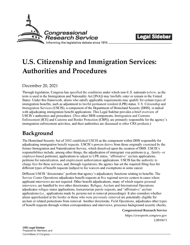 handle is hein.crs/govefad0001 and id is 1 raw text is: Congressional                                              ______
~Research Servicea
Informrng the Igislative deb-te since 1 14
U.S. Citizenship and Immigration Services:
Authorities and Procedures
December 20, 2021
Through legislation, Congress has specified the conditions under which non-U.S. nationals (aliens, as the
term is used in the Immigration and Nationality Act [INA]) may lawfully enter or remain in the United
States. Under this framework, aliens who satisfy applicable requirements may qualify for certain types of
immigration benefits, such as adjustment to lawful permanent resident (LPR) status. U.S. Citizenship and
Immigration Services (USCIS), a component of the Department of Homeland Security (DHS), is tasked
with adjudicating immigration benefit applications. This Legal Sidebar provides a brief overview of
USCIS's authorities and procedures. (Two other DHS components, Immigration and Customs
Enforcement [ICE] and Customs and Border Protection [CBP]), are primarily responsible for the agency's
immigration enforcement activities, and their authorities are discussed in other CRS products.)
Background
The Homeland Security Act of 2002 established USCIS as the component within DHS responsible for
adjudicating immigration benefit requests. USCIS's powers derive from those originally exercised by the
former Immigration and Naturalization Service, which dissolved upon the creation of DHS. USCIS's
responsibilities include, among other things, the adjudication of immigrant visa petitions (e.g., family- or
employer-based petitions), applications to adjust to LPR status, affirmative asylum applications,
petitions for naturalization, and employment authorization applications. USCIS has the authority to
charge fees for these services, and, through regulations, the agency has set the required filing fees for
different types of benefit requests (subject to fee waivers and exemptions in some cases).
Different USCIS directorates perform that agency's adjudicatory functions relating to benefits. The
Service Center Operations adjudicates benefit requests at five regional service centers in cases where
applicant interviews are not required. Other benefit adjudications, many of which require personal
interviews, are handled by two other directorates. Refugee, Asylum and International Operations
adjudicates refugee status applications, humanitarian parole requests, and affirmative asylum
applications (i.e., applications made by persons not in removal proceedings). It also considers whether
aliens apprehended at the border or those who were previously removed are potentially eligible for
asylum or related protections from removal. Another directorate, Field Operations, adjudicates other types
of benefit requests through written correspondence and interviews, processes background security checks,
Congressional Research Service
https://crsreports.congress.gov
LSB10671
CRS Legal Sidebar
Prepared for Members and
Committees of Congress


