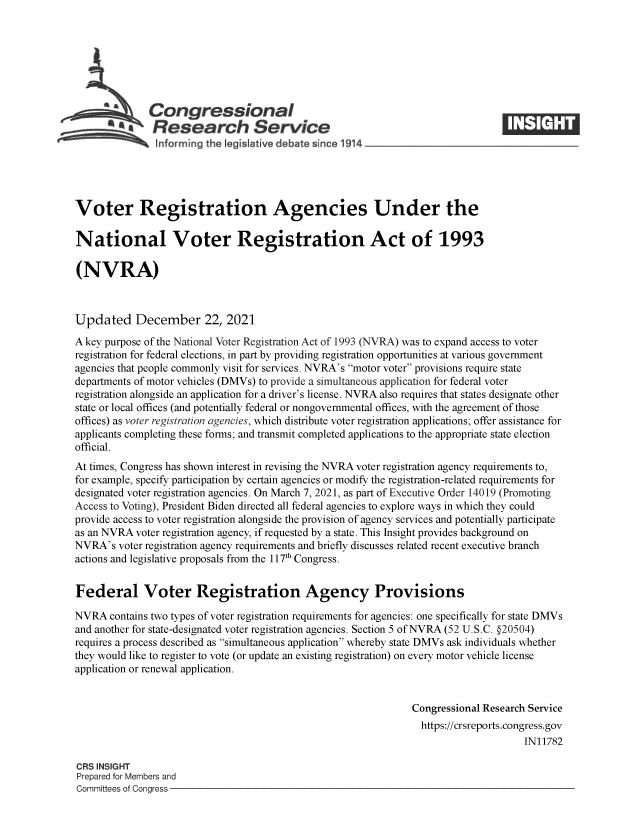 handle is hein.crs/govefau0001 and id is 1 raw text is: Congressional
*  Research Service
Informing the Iegislt tie debate since 1914___________________
Voter Registration Agencies Under the
National Voter Registration Act of 1993
(NVRA)
Updated December 22, 2021
A key purpose of the National Voter Registration Act of 1993 (NVRA) was to expand access to voter
registration for federal elections, in part by providing registration opportunities at various government
agencies that people commonly visit for services. NVRA's motor voter provisions require state
departments of motor vehicles (DMVs) to provide a simultaneous application for federal voter
registration alongside an application for a driver's license. NVRA also requires that states designate other
state or local offices (and potentially federal or nongovernmental offices, with the agreement of those
offices) as voter registration agencies, which distribute voter registration applications; offer assistance for
applicants completing these forms; and transmit completed applications to the appropriate state election
official.
At times, Congress has shown interest in revising the NVRA voter registration agency requirements to,
for example, specify participation by certain agencies or modify the registration-related requirements for
designated voter registration agencies. On March 7, 2021, as part of Executive Order 14019 (Promoting
Access to Voting), President Biden directed all federal agencies to explore ways in which they could
provide access to voter registration alongside the provision of agency services and potentially participate
as an NVRA voter registration agency, if requested by a state. This Insight provides background on
NVRA's voter registration agency requirements and briefly discusses related recent executive branch
actions and legislative proposals from the 117th Congress.
Federal Voter Registration Agency Provisions
NVRA contains two types of voter registration requirements for agencies: one specifically for state DMVs
and another for state-designated voter registration agencies. Section 5 of NVRA (52 U.S.C. §20504)
requires a process described as simultaneous application whereby state DMVs ask individuals whether
they would like to register to vote (or update an existing registration) on every motor vehicle license
application or renewal application.
Congressional Research Service
https://crsreports.congress.gov
IN11782
CRS INSIGHT
Prepared for Members and
Committees of Congress


