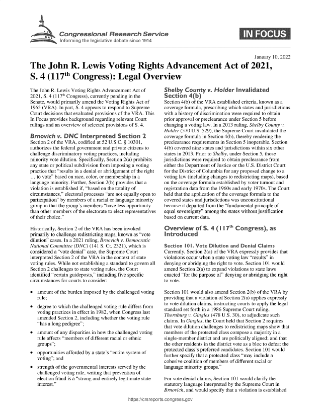 handle is hein.crs/govefcl0001 and id is 1 raw text is: Congess-na Reeac Uevc

S

January 10, 2022
The John R. Lewis Voting Rights Advancement Act of 2021,
S. 4 (117th Congress): Legal Overview

The John R. Lewis Voting Rights Advancement Act of
2021, S. 4 (117th Congress), currently pending in the
Senate, would primarily amend the Voting Rights Act of
1965 (VRA). In part, S. 4 appears to respond to Supreme
Court decisions that evaluated provisions of the VRA. This
In Focus provides background regarding relevant Court
rulings and an overview of selected provisions of S. 4.
Brnovich v. DNC Interpreted Section 2
Section 2 of the VRA, codified at 52 U.S.C. § 10301,
authorizes the federal government and private citizens to
challenge discriminatory voting practices, including
minority vote dilution. Specifically, Section 2(a) prohibits
any state or political subdivision from imposing a voting
practice that results in a denial or abridgement of the right
... to vote based on race, color, or membership in a
language minority. Further, Section 2(b) provides that a
violation is established if, based on the totality of
circumstances, electoral processes are not equally open to
participation by members of a racial or language minority
group in that the group's members have less opportunity
than other members of the electorate to elect representatives
of their choice.
Historically, Section 2 of the VRA has been invoked
primarily to challenge redistricting maps, known as vote
dilution cases. In a 2021 ruling, Brnovich v. Democratic
National Committee (DNC) (141 S. Ct. 2321), which is
considered a vote denial case, the Supreme Court
interpreted Section 2 of the VRA in the context of state
voting rules. While not establishing a standard to govern all
Section 2 challenges to state voting rules, the Court
identified certain guideposts, including five specific
circumstances for courts to consider:
 amount of the burden imposed by the challenged voting
rule;
 degree to which the challenged voting rule differs from
voting practices in effect in 1982, when Congress last
amended Section 2, including whether the voting rule
has a long pedigree;
 amount of any disparities in how the challenged voting
rule affects members of different racial or ethnic
groups;
 opportunities afforded by a state's entire system of
voting; and
 strength of the governmental interests served by the
challenged voting rule, writing that prevention of
election fraud is a strong and entirely legitimate state
interest.

Shelby County v. Holder Invalidated
Section 4(b)
Section 4(b) of the VRA established criteria, known as a
coverage formula, prescribing which states and jurisdictions
with a history of discrimination were required to obtain
prior approval or preclearance under Section 5 before
changing a voting law. In a 2013 ruling, Shelby County v.
Holder (570 U.S. 529), the Supreme Court invalidated the
coverage formula in Section 4(b), thereby rendering the
preclearance requirements in Section 5 inoperable. Section
4(b) covered nine states and jurisdictions within six other
states in 2013. Prior to Shelby, under Section 5, those
jurisdictions were required to obtain preclearance from
either the Department of Justice or the U.S. District Court
for the District of Columbia for any proposed change to a
voting law (including changes to redistricting maps), based
on the coverage formula established by voter turnout and
registration data from the 1960s and early 1970s. The Court
held that the application of the coverage formula to the
covered states and jurisdictions was unconstitutional
because it departed from the fundamental principle of
equal sovereignty among the states without justification
based on current data.
Overview of S. 4 (1 I 7th Congress), as
Introduced
Section 10 1. Vote Dilution and Denial Claims
Currently, Section 2(a) of the VRA expressly provides that
violations occur when a state voting law results in
denying or abridging the right to vote. Section 101 would
amend Section 2(a) to expand violations to state laws
enacted for the purpose of' denying or abridging the right
to vote.
Section 101 would also amend Section 2(b) of the VRA by
providing that a violation of Section 2(a) applies expressly
to vote dilution claims, instructing courts to apply the legal
standard set forth in a 1986 Supreme Court ruling,
Thornburg v. Gingles (478 U.S. 30), to adjudicate such
claims. In Gingles, the Court held that Section 2 requires
that vote dilution challenges to redistricting maps show that
members of the protected class compose a majority in a
single-member district and are politically aligned; and that
the other residents in the district vote as a bloc to defeat the
protected class's preferred candidates. Section 101 would
further specify that a protected class may include a
cohesive coalition of members of different racial or
language minority groups.
For vote denial claims, Section 101 would clarify the
statutory language interpreted by the Supreme Court in
Brnovich, and would specify that a violation is established

https:/1 crsreports .cong ress.gc


