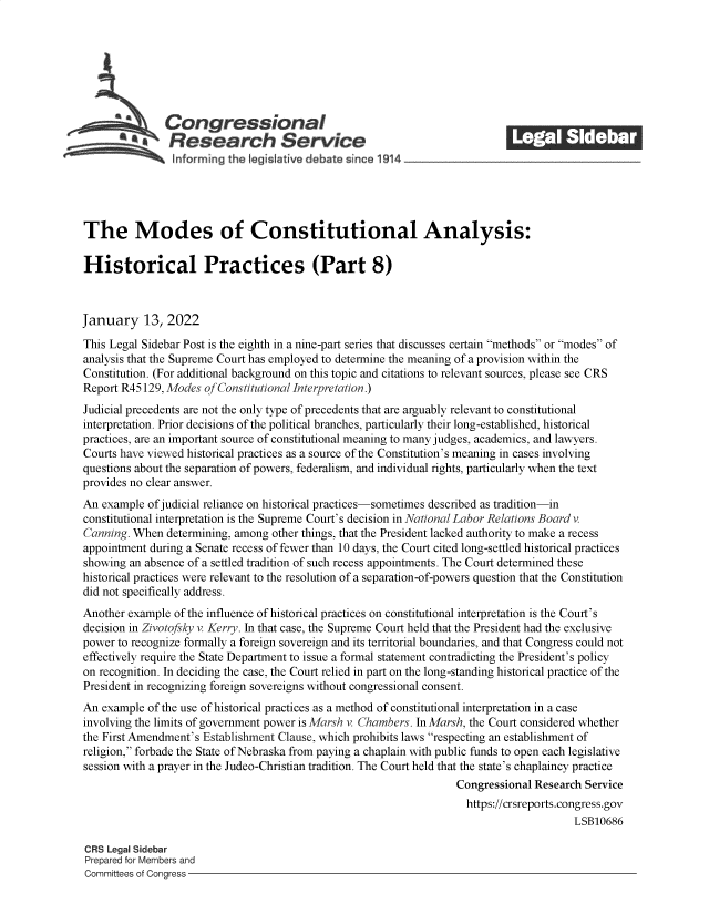 handle is hein.crs/govefcw0001 and id is 1 raw text is: Congressional                                            ______
SResearch Service
The Modes of Constitutional Analysis:
Historical Practices (Part 8)
January 13, 2022
This Legal Sidebar Post is the eighth in a nine-part series that discusses certain methods or modes of
analysis that the Supreme Court has employed to determine the meaning of a provision within the
Constitution. (For additional background on this topic and citations to relevant sources, please see CRS
Report R45 129, Modes of Constitutional Interpretation.)
Judicial precedents are not the only type of precedents that are arguably relevant to constitutional
interpretation. Prior decisions of the political branches, particularly their long-established, historical
practices, are an important source of constitutional meaning to many judges, academics, and lawyers.
Courts have viewed historical practices as a source of the Constitution's meaning in cases involving
questions about the separation of powers, federalism, and individual rights, particularly when the text
provides no clear answer.
An example of judicial reliance on historical practices-sometimes described as tradition-in
constitutional interpretation is the Supreme Court's decision in National Labor Relations Board v.
Canning. When determining, among other things, that the President lacked authority to make a recess
appointment during a Senate recess of fewer than 10 days, the Court cited long-settled historical practices
showing an absence of a settled tradition of such recess appointments. The Court determined these
historical practices were relevant to the resolution of a separation-of-powers question that the Constitution
did not specifically address.
Another example of the influence of historical practices on constitutional interpretation is the Court's
decision in Zivotofsky v. Kerry. In that case, the Supreme Court held that the President had the exclusive
power to recognize formally a foreign sovereign and its territorial boundaries, and that Congress could not
effectively require the State Department to issue a formal statement contradicting the President's policy
on recognition. In deciding the case, the Court relied in part on the long-standing historical practice of the
President in recognizing foreign sovereigns without congressional consent.
An example of the use of historical practices as a method of constitutional interpretation in a case
involving the limits of government power is Marsh v. Chambers. In Marsh, the Court considered whether
the First Amendment's Establishment Clause, which prohibits laws respecting an establishment of
religion, forbade the State of Nebraska from paying a chaplain with public funds to open each legislative
session with a prayer in the Judeo-Christian tradition. The Court held that the state's chaplaincy practice
Congressional Research Service
https://crsreports.congress.gov
LSB10686
CRS Legal Sidebar
Prepared for Members and
Committees of Congress


