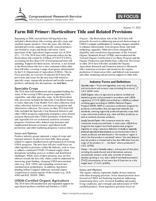 handle is hein.crs/govefdc0001 and id is 1 raw text is: Congressional Resear h Service
Inforning the legislative debate sin 1914

0

January 13, 2022
Farm Bill Primer: Horticulture Title and Related Provisions

Beginning in 2008, enacted farm bill legislation has
included a Horticulture title covering specialty crops and
certified organic products. Over the years, this title has
included provisions supporting locally sourced products
(not limited to crops) and hemp cultivation. Upon
enactment of the Agriculture Improvement Act of 2018
(P.L. 115-334; 2018 farm bill), projected outlays for the
Horticulture title totaled $1.0 billion (FY2019-FY2023),
accounting for less than 0.5% of total projected farm bill
spending. Support for these sectors, however, is not limited
to the Horticulture title but is also contained within other
farm bill titles, covering a range of programs administered
by the U.S. Department of Agriculture (USDA). This In
Focus provides an overview of selected 2018 farm bill
provisions and issues for the next farm bill related to
specialty crops, organically produced and locally sourced
products, and hemp (for descriptions, see text box).
Specialty Crops
The 2018 farm bill reauthorized and expanded funding for
many of the existing USDA programs supporting fruits,
vegetables, and other specialty crops. In the Horticulture
title, provisions included the Specialty Crop Block Grants
to states, Specialty Crop Market News data collection, food
safety education initiatives, and chemical regulation and
information collection. Provisions in other 2018 farm bill
titles included the Specialty Crop Research Initiative and
other USDA programs supporting emergency citrus disease
research (Research title); USDA purchases of fresh fruits
and vegetables for use in domestic nutrition assistance
programs (Nutrition title); federal crop insurance and
supplemental disaster assistance; agricultural trade
promotion; and other marketing programs (various titles).
Issues and Options
Produce industry groups represent a range of crops and
regional interests. In previous farm bills, these groups
tended to support reauthorization and expansion of existing
USDA programs. The next farm bill also could focus on
other legislative priorities within the industry, such as ways
to address continued COVID-19-related supply-chain
disruptions including access to workers and distribution
challenges. While some of these priorities may involve
reforms outside the farm bill, others could be addressed by
increasing grant funding, changing USDA procurement
rules (e.g., H.R. 5309), and expanding research into
mechanization technologies. In addition, legislation
pending before Congress addresses seasonal import
competition in certain regions of the country (e.g., H.R.
4580 and H.R. 3926/S. 2080).
USDA-Certified Organic Agriculture
The 2018 farm bill reauthorized and expanded support for
agricultural products certified and labeled as USDA

Organic. The Horticulture title of the 2018 farm bill
primarily focused on addressing perceived shortcomings in
USDA's organic certification by making changes intended
to enhance enforcement, limit program fraud, and fund
technology upgrades. Other provisions changed the
eligibility and consultation requirements of the National
Organic Standards Board (NOSB) and reauthorized the
National Organic Certification Cost-Share Program and the
Organic Production and Market Data collection. Provisions
in other 2018 farm bill titles included the Organic
Agriculture Research and Extension Initiative (Research
title); transition assistance and incentives for organic
production (Conservation title); and federal crop insurance
and other marketing and promotion support in other titles.
Industry Terms and Definitions
Specialty crops-fruits and vegetables, tree nuts, dried fruits,
and horticulture and nursery crops (including floriculture) (7
U.S.C. § 1621 note).
USDA Organic refers to agricultural products certified and
labeled as grown and processed in accordance with USDA
regulations (7 C.F.R. §205) and verified by a USDA-accredited
certifying agent according to USDA's National Organic
Program (NOP). NOP is a voluntary certification program for
producers and handlers that use approved methods and
standards, covering organically produced specialty crops, field
crops, and animal products (e.g., meat and dairy products), as
well as nonfood consumer products.
Locally Sourced Foods-No consensus exists for what
constitutes locally sourced foods. In most cases, USDA farm
programs that support local food systems base program
eligibility on using a statutory definition of locally or regionally
produced agricultural food products as any food product that is
raised, produced, and distributed in the locality or region in
which the final product is marketed where the total distance
that the product is transported is less than 400 miles from the
origin of the product; or ... the State where produced (7
U.S.C. § 1932).
Hemp-the plant Cannabis sativa L. and any part of that plant,
including the seeds thereof and all derivatives, extracts,
cannabinoids, isomers, acids, salts, and salts of isomers,
whether growing or not, with a delta-9 tetrahydrocannabinol
[THC] concentration of not more than 0.3 percent on a dry
weight basis (7 U.S.C. §I 639o).
Issues and Options
The organic industry represents highly diverse interests
with often diverging priorities. Some shared priorities have
focused on USDA not finalizing regulations addressing
transitioning dairy cows, livestock handling and poultry
living conditions, and oversight and enforcement of NOP-
certified products. Some legislative priorities focus on

ttps://crsr



