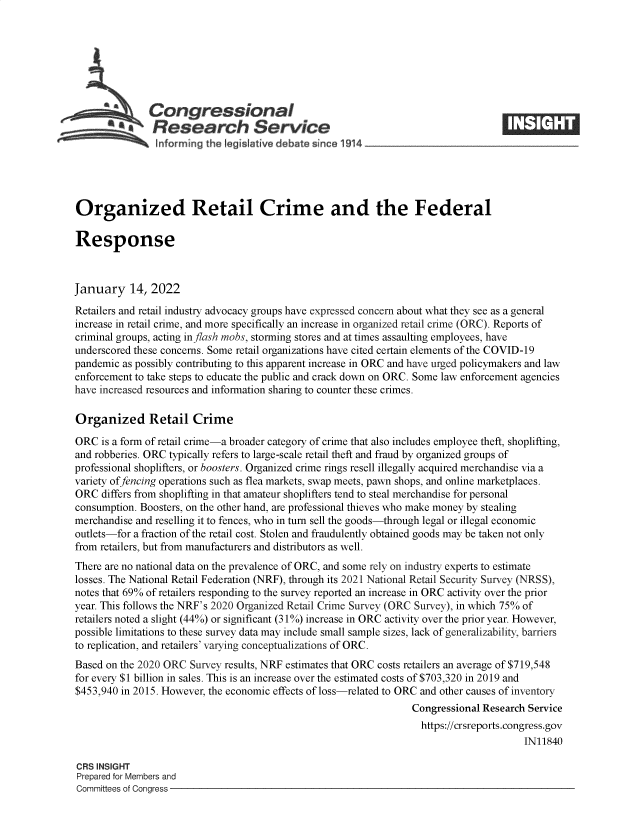 handle is hein.crs/govefdd0001 and id is 1 raw text is: Congressional
SResearch Service
Organized Retail Crime and the Federal
Response
January 14, 2022
Retailers and retail industry advocacy groups have expressed concern about what they see as a general
increase in retail crime, and more specifically an increase in organized retail crime (ORC). Reports of
criminal groups, acting in flash mobs, storming stores and at times assaulting employees, have
underscored these concerns. Some retail organizations have cited certain elements of the COVID-19
pandemic as possibly contributing to this apparent increase in ORC and have urged policymakers and law
enforcement to take steps to educate the public and crack down on ORC. Some law enforcement agencies
have increased resources and information sharing to counter these crimes.
Organized Retail Crime
ORC is a form of retail crime-a broader category of crime that also includes employee theft, shoplifting,
and robberies. ORC typically refers to large-scale retail theft and fraud by organized groups of
professional shoplifters, or boosters. Organized crime rings resell illegally acquired merchandise via a
variety of fencing operations such as flea markets, swap meets, pawn shops, and online marketplaces.
ORC differs from shoplifting in that amateur shoplifters tend to steal merchandise for personal
consumption. Boosters, on the other hand, are professional thieves who make money by stealing
merchandise and reselling it to fences, who in turn sell the goods-through legal or illegal economic
outlets-for a fraction of the retail cost. Stolen and fraudulently obtained goods may be taken not only
from retailers, but from manufacturers and distributors as well.
There are no national data on the prevalence of ORC, and some rely on industry experts to estimate
losses. The National Retail Federation (NRF), through its 2021 National Retail Security Survey (NRSS),
notes that 69% of retailers responding to the survey reported an increase in ORC activity over the prior
year. This follows the NRF's 2020 Organized Retail Crime Survey (ORC Survey), in which 75% of
retailers noted a slight (44%) or significant (310%) increase in ORC activity over the prior year. However,
possible limitations to these survey data may include small sample sizes, lack of generalizability, barriers
to replication, and retailers' varying conceptualizations of ORC.
Based on the 2020 ORC Survey results, NRF estimates that ORC costs retailers an average of $719,548
for every $1 billion in sales. This is an increase over the estimated costs of $703,320 in 2019 and
$453,940 in 2015. However, the economic effects of loss-related to ORC and other causes of inventory
Congressional Research Service
https://crsreports.congress.gov
IN11840
CRS INSIGHT
Prepared for Members and
Committees of Congress


