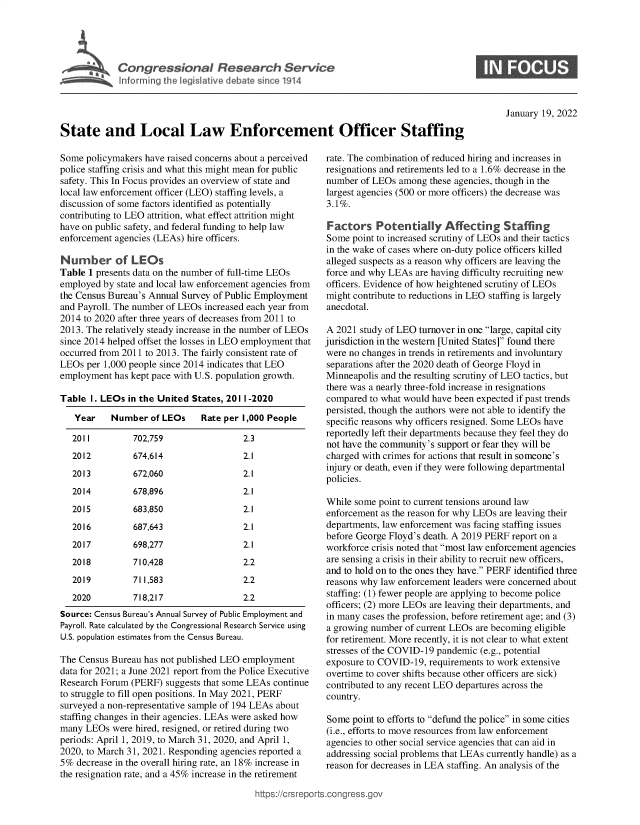 handle is hein.crs/govefds0001 and id is 1 raw text is: C o n gr e s s o n a   e s a c   S e r i c

0

January 19, 2022

State and Local Law Enforcement Officer Staffing

Some policymakers have raised concerns about a perceived
police staffing crisis and what this might mean for public
safety. This In Focus provides an overview of state and
local law enforcement officer (LEO) staffing levels, a
discussion of some factors identified as potentially
contributing to LEO attrition, what effect attrition might
have on public safety, and federal funding to help law
enforcement agencies (LEAs) hire officers.
Number of LEOs
Table 1 presents data on the number of full-time LEOs
employed by state and local law enforcement agencies from
the Census Bureau's Annual Survey of Public Employment
and Payroll. The number of LEOs increased each year from
2014 to 2020 after three years of decreases from 2011 to
2013. The relatively steady increase in the number of LEOs
since 2014 helped offset the losses in LEO employment that
occurred from 2011 to 2013. The fairly consistent rate of
LEOs per 1,000 people since 2014 indicates that LEO
employment has kept pace with U.S. population growth.
Table 1. LEOs in the United States, 201 1-2020
Year    Number of LEOs     Rate per 1,000 People
2011         702,759                2.3
2012         674,614                2.1
2013         672,060                2.1
2014         678,896                2.1
2015         683,850                2.1
2016         687,643                2.1
2017         698,277                2.1
2018         710,428                2.2
2019         711,583                2.2
2020         718,217                2.2
Source: Census Bureau's Annual Survey of Public Employment and
Payroll. Rate calculated by the Congressional Research Service using
U.S. population estimates from the Census Bureau.
The Census Bureau has not published LEO employment
data for 2021; a June 2021 report from the Police Executive
Research Forum (PERF) suggests that some LEAs continue
to struggle to fill open positions. In May 2021, PERF
surveyed a non-representative sample of 194 LEAs about
staffing changes in their agencies. LEAs were asked how
many LEOs were hired, resigned, or retired during two
periods: April 1, 2019, to March 31, 2020, and April 1,
2020, to March 31, 2021. Responding agencies reported a
5% decrease in the overall hiring rate, an 18% increase in
the resignation rate, and a 45% increase in the retirement

rate. The combination of reduced hiring and increases in
resignations and retirements led to a 1.6% decrease in the
number of LEOs among these agencies, though in the
largest agencies (500 or more officers) the decrease was
3.1%.
Factors Potentially Affecting Staffing
Some point to increased scrutiny of LEOs and their tactics
in the wake of cases where on-duty police officers killed
alleged suspects as a reason why officers are leaving the
force and why LEAs are having difficulty recruiting new
officers. Evidence of how heightened scrutiny of LEOs
might contribute to reductions in LEO staffing is largely
anecdotal.
A 2021 study of LEO turnover in one large, capital city
jurisdiction in the western [United States] found there
were no changes in trends in retirements and involuntary
separations after the 2020 death of George Floyd in
Minneapolis and the resulting scrutiny of LEO tactics, but
there was a nearly three-fold increase in resignations
compared to what would have been expected if past trends
persisted, though the authors were not able to identify the
specific reasons why officers resigned. Some LEOs have
reportedly left their departments because they feel they do
not have the community's support or fear they will be
charged with crimes for actions that result in someone's
injury or death, even if they were following departmental
policies.
While some point to current tensions around law
enforcement as the reason for why LEOs are leaving their
departments, law enforcement was facing staffing issues
before George Floyd's death. A 2019 PERF report on a
workforce crisis noted that most law enforcement agencies
are sensing a crisis in their ability to recruit new officers,
and to hold on to the ones they have. PERF identified three
reasons why law enforcement leaders were concerned about
staffing: (1) fewer people are applying to become police
officers; (2) more LEOs are leaving their departments, and
in many cases the profession, before retirement age; and (3)
a growing number of current LEOs are becoming eligible
for retirement. More recently, it is not clear to what extent
stresses of the COVID-19 pandemic (e.g., potential
exposure to COVID-19, requirements to work extensive
overtime to cover shifts because other officers are sick)
contributed to any recent LEO departures across the
country.
Some point to efforts to defund the police in some cities
(i.e., efforts to move resources from law enforcement
agencies to other social service agencies that can aid in
addressing social problems that LEAs currently handle) as a
reason for decreases in LEA staffing. An analysis of the

ittps://trsreports.cong ress.gt


