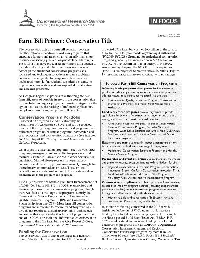 handle is hein.crs/govefed0001 and id is 1 raw text is: r         BCongressional Research Service
Inforrning the legislative debate since 1914
Farm Bill Primer: Conservation Title

0

January 25, 2022

The conservation title of a farm bill generally contains
reauthorizations, amendments, and new programs that
encourage farmers and ranchers to voluntarily implement
resource-conserving practices on private land. Starting in
1985, farm bills have broadened the conservation agenda to
include addressing multiple natural resource concerns.
Although the number of conservation programs has
increased and techniques to address resource problems
continue to emerge, the basic approach has remained
unchanged: provide financial and technical assistance to
implement conservation systems supported by education
and research programs.
As Congress begins the process of authorizing the next
farm bill, areas of possible interest in the conservation title
may include funding for programs, climate strategies for the
agricultural sector, the backlog of unfunded applications,
compliance provisions, and program flexibility.
Conservation Program         Portfolio
Conservation programs are administered by the U.S.
Department of Agriculture (USDA) and can be grouped
into the following categories: working land programs, land
retirement programs, easement programs, partnership and
grant programs, and conservation compliance (see text box;
and CRS Report R40763, Agricultural Conservation: A
Guide to Programs).
Other types of conservation programs-such as watershed
programs, emergency land rehabilitation programs, and
technical assistance-are authorized in other nonfarm-bill
legislation. Most of these programs have permanent
authorities and receive appropriations annually through the
discretionary appropriations process. These programs
generally are not addressed in farm bill legislation unless
amendments to the program are proposed.
Title II (Conservation) of the Agricultural Improvement Act
of 2018 (2018 farm bill; P.L. 115-334) reauthorized and
amended portions of most conservation programs, though
there was focus on the large-cost programs, namely the
Conservation Reserve Program (CRP), Environmental
Quality Incentives Program (EQIP), and Conservation
Stewardship Program (CSP). Most farm bill conservation
programs are authorized to receive mandatory funding (i.e.,
they do not require an annual appropriation) and include
authorities that expire with other farm bill programs at the
end of FY2023. For additional information on conservation
programs in the 2018 farm bill, see CRS Report R45698,
Agricultural Conservation in the 2018 Farm Bill.
Funding for Conservation
The conservation title is one of the larger non-nutrition
titles of the farm bill, accounting for 7% of the total

projected 2018 farm bill cost, or $60 billion of the total of
$867 billion in 10-year mandatory funding it authorized
(FY2019-FY2028). Spending for agricultural conservation
programs generally has increased from $2.3 billion in
FY2002 to over $5 billion in total outlays in FY2020.
Annual outlays beyond the 2018 farm bill's expiration
(FY2023) are projected to plateau above $6 billion (Figure
1), assuming programs are reauthorized with no changes.
Selected Farm Bill Conservation Programs
Working lands programs allow private land to remain in
production while implementing various conservation practices to
address natural resource concerns specific to the area.
   Environmental Quality Incentives Program, Conservation
Stewardship Program, and Agricultural Management
Assistance
Land retirement programs provide payments to private
agricultural landowners for temporary changes in land use and
management to achieve environmental benefits.
   Conservation Reserve Program-includes Conservation
Reserve Enhancement Program, Farmable Wetland
Program, Clean Lakes Estuaries and Rivers Pilot (CLEAR30),
Soil Health and Income Protection Program, and Transition
Incentives Program
Easement programs voluntarily impose a permanent or long-
term restriction on land use in exchange for a payment.
   Agricultural Conservation Easement Program and Healthy
Forests Reserve Program
Partnership and grant programs use partnership agreements
and grants to leverage program funding with nonfederal funding.
*   Regional Conservation Partnership Program, Conservation
Innovation Grants, On-Farm Conservation Innovation Trials,
Feral Swine Eradication and Control Pilot Program,
Voluntary Public Access, and Habitat Incentive Program
Conservation compliance prohibits a producer from receiving
selected federal farm program benefits (including crop insurance
premium subsidies) when conservation program requirements
for highly erodible lands and wetlands are not met.
   Highly erodible land conservation (Sodbuster), wetland
conservation (Swampbuster), and Sodsaver
In addition to funding authorized in the 2018 farm bill,
legislation before the 117th Congress would increase
funding for selected conservation programs. For example,
the House-passed Build Back Better Act (BBBA, H.R.
5376) would extend and increase funding for selected
conservation programs, such as EQIP, CSP, Agricultural
Conservation Easement Program, and Regional
Conservation Partnership Program, by more than $21
billion over 10 years (see CRS In Focus IF11988, Build
Back Better Act: Agriculture and Forestry Provisions). This

https://crsr


