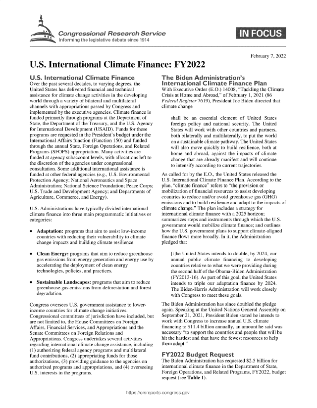 handle is hein.crs/goveffy0001 and id is 1 raw text is: Cogesoa Reeac Servlce

0

February 7, 2022

U.S. International Climate Finance: FY2022

U.S. International Climate Finance
Over the past several decades, to varying degrees, the
United States has delivered financial and technical
assistance for climate change activities in the developing
world through a variety of bilateral and multilateral
channels with appropriations passed by Congress and
implemented by the executive agencies. Climate finance is
funded primarily through programs at the Department of
State, the Department of the Treasury, and the U.S. Agency
for International Development (USAID). Funds for these
programs are requested in the President's budget under the
International Affairs function (Function 150) and funded
through the annual State, Foreign Operations, and Related
Programs (SFOPS) appropriation. Many activities are
funded at agency subaccount levels, with allocations left to
the discretion of the agencies under congressional
consultation. Some additional international assistance is
funded at other federal agencies (e.g., U.S. Environmental
Protection Agency; National Aeronautics and Space
Administration; National Science Foundation; Peace Corps;
U.S. Trade and Development Agency; and Departments of
Agriculture, Commerce, and Energy).
U.S. Administrations have typically divided international
climate finance into three main programmatic initiatives or
categories:
* Adaptation: programs that aim to assist low-income
countries with reducing their vulnerability to climate
change impacts and building climate resilience.
* Clean Energy: programs that aim to reduce greenhouse
gas emissions from energy generation and energy use by
accelerating the deployment of clean energy
technologies, policies, and practices.
* Sustainable Landscapes: programs that aim to reduce
greenhouse gas emissions from deforestation and forest
degradation.
Congress oversees U.S. government assistance to lower-
income countries for climate change initiatives.
Congressional committees of jurisdiction have included, but
are not limited to, the House Committees on Foreign
Affairs, Financial Services, and Appropriations and the
Senate Committees on Foreign Relations and
Appropriations. Congress undertakes several activities
regarding international climate change assistance, including
(1) authorizing federal agency programs and multilateral
fund contributions, (2) appropriating funds for those
authorizations, (3) providing guidance to the agencies on
authorized programs and appropriations, and (4) overseeing
U.S. interests in the programs.

The Biden Administration's
International Climate Finance Plan
With Executive Order (E.O.) 14008, Tackling the Climate
Crisis at Home and Abroad, of February 1, 2021 (86
Federal Register 7619), President Joe Biden directed that
climate change
shall be an essential element of United States
foreign policy and national security. The United
States will work with other countries and partners,
both bilaterally and multilaterally, to put the world
on a sustainable climate pathway. The United States
will also move quickly to build resilience, both at
home and abroad, against the impacts of climate
change that are already manifest and will continue
to intensify according to current trajectories.
As called for by the E.O., the United States released the
U.S. International Climate Finance Plan. According to the
plan, climate finance refers to the provision or
mobilization of financial resources to assist developing
countries to reduce and/or avoid greenhouse gas (GHG)
emissions and to build resilience and adapt to the impacts of
climate change. The plan includes a strategy for
international climate finance with a 2025 horizon;
summarizes steps and instruments through which the U.S.
government would mobilize climate finance; and outlines
how the U.S. government plans to support climate-aligned
finance flows more broadly. In it, the Administration
pledged that
[t]he United States intends to double, by 2024, our
annual public climate financing to developing
countries relative to what we were providing during
the second half of the Obama-Biden Administration
(FY2013-16). As part of this goal, the United States
intends to triple our adaptation finance by 2024.
The Biden-Harris Administration will work closely
with Congress to meet these goals.
The Biden Administration has since doubled the pledge
again. Speaking at the United Nations General Assembly on
September 21, 2021, President Biden stated he intends to
work with Congress to increase annual U.S. climate
financing to $11.4 billion annually, an amount he said was
necessary to support the countries and people that will be
hit the hardest and that have the fewest resources to help
them adapt.
FY2022 Budget Request
The Biden Administration has requested $2.5 billion for
international climate finance in the Department of State,
Foreign Operations, and Related Programs, FY2022, budget
request (see Table 1).

ittps://Crsreports.congress.gt



