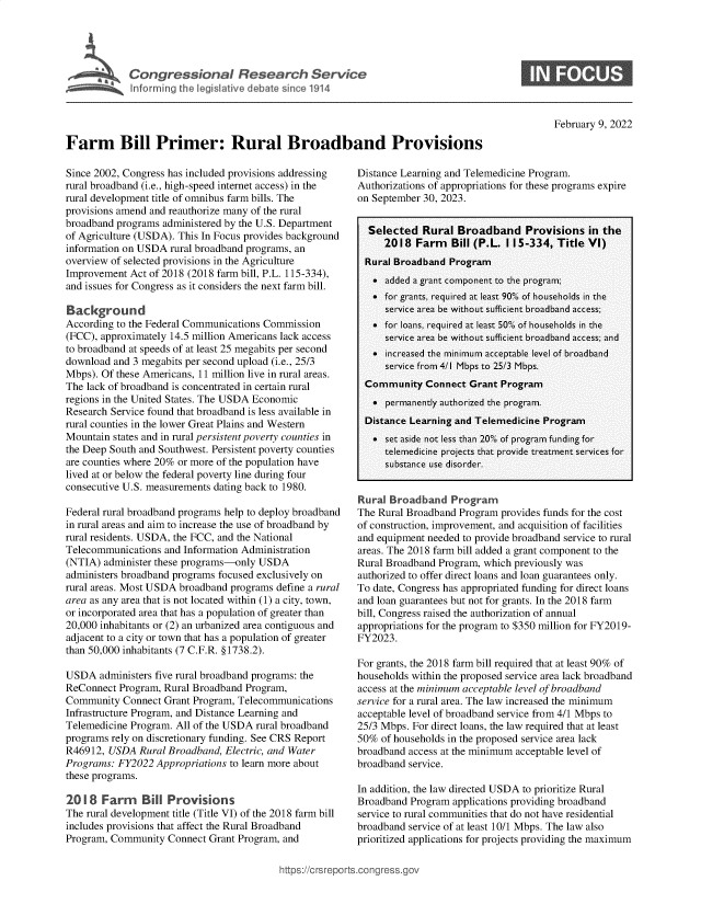 handle is hein.crs/govefgf0001 and id is 1 raw text is: Congressional Research Servkce
Inforrning the legislative debate since 1914

0

February 9, 2022

Farm Bill Primer: Rural Broadband Provisions

Since 2002, Congress has included provisions addressing
rural broadband (i.e., high-speed internet access) in the
rural development title of omnibus farm bills. The
provisions amend and reauthorize many of the rural
broadband programs administered by the U.S. Department
of Agriculture (USDA). This In Focus provides background
information on USDA rural broadband programs, an
overview of selected provisions in the Agriculture
Improvement Act of 2018 (2018 farm bill, P.L. 115-334),
and issues for Congress as it considers the next farm bill.
Background
According to the Federal Communications Commission
(FCC), approximately 14.5 million Americans lack access
to broadband at speeds of at least 25 megabits per second
download and 3 megabits per second upload (i.e., 25/3
Mbps). Of these Americans, 11 million live in rural areas.
The lack of broadband is concentrated in certain rural
regions in the United States. The USDA Economic
Research Service found that broadband is less available in
rural counties in the lower Great Plains and Western
Mountain states and in rural persistent poverty counties in
the Deep South and Southwest. Persistent poverty counties
are counties where 20% or more of the population have
lived at or below the federal poverty line during four
consecutive U.S. measurements dating back to 1980.
Federal rural broadband programs help to deploy broadband
in rural areas and aim to increase the use of broadband by
rural residents. USDA, the FCC, and the National
Telecommunications and Information Administration
(NTIA) administer these programs-only USDA
administers broadband programs focused exclusively on
rural areas. Most USDA broadband programs define a rural
area as any area that is not located within (1) a city, town,
or incorporated area that has a population of greater than
20,000 inhabitants or (2) an urbanized area contiguous and
adjacent to a city or town that has a population of greater
than 50,000 inhabitants (7 C.F.R. §1738.2).
USDA administers five rural broadband programs: the
ReConnect Program, Rural Broadband Program,
Community Connect Grant Program, Telecommunications
Infrastructure Program, and Distance Learning and
Telemedicine Program. All of the USDA rural broadband
programs rely on discretionary funding. See CRS Report
R46912, USDA Rural Broadband, Electric, and Water
Programs: FY2022 Appropriations to learn more about
these programs.
2018 Farm     Bill Provisions
The rural development title (Title VI) of the 2018 farm bill
includes provisions that affect the Rural Broadband
Program, Community Connect Grant Program, and

Distance Learning and Telemedicine Program.
Authorizations of appropriations for these programs expire
on September 30, 2023.
Selected Rural Broadband Provisions in the
2018 Farm    Bill (P.L. 1 15-334, Title VI)
Rural Broadband Program
 added a grant component to the program;
 for grants, required at least 90% of households in the
service area be without sufficient broadband access;
 for loans, required at least 50% of households in the
service area be without sufficient broadband access; and
. increased the minimum acceptable level of broadband
service from 4/1 Mbps to 25/3 Mbps.
Community Connect Grant Program
 permanently authorized the program.
Distance Learning and Telemedicine Program
 set aside not less than 20% of program funding for
telemedicine projects that provide treatment services for
substance use disorder.
Rural Broadband Progran
The Rural Broadband Program provides funds for the cost
of construction, improvement, and acquisition of facilities
and equipment needed to provide broadband service to rural
areas. The 2018 farm bill added a grant component to the
Rural Broadband Program, which previously was
authorized to offer direct loans and loan guarantees only.
To date, Congress has appropriated funding for direct loans
and loan guarantees but not for grants. In the 2018 farm
bill, Congress raised the authorization of annual
appropriations for the program to $350 million for FY2019-
FY2023.
For grants, the 2018 farm bill required that at least 90% of
households within the proposed service area lack broadband
access at the minimum acceptable level of broadband
service for a rural area. The law increased the minimum
acceptable level of broadband service from 4/1 Mbps to
25/3 Mbps. For direct loans, the law required that at least
50% of households in the proposed service area lack
broadband access at the minimum acceptable level of
broadband service.
In addition, the law directed USDA to prioritize Rural
Broadband Program applications providing broadband
service to rural communities that do not have residential
broadband service of at least 10/1 Mbps. The law also
prioritized applications for projects providing the maximum

,tps:/crsrepor



