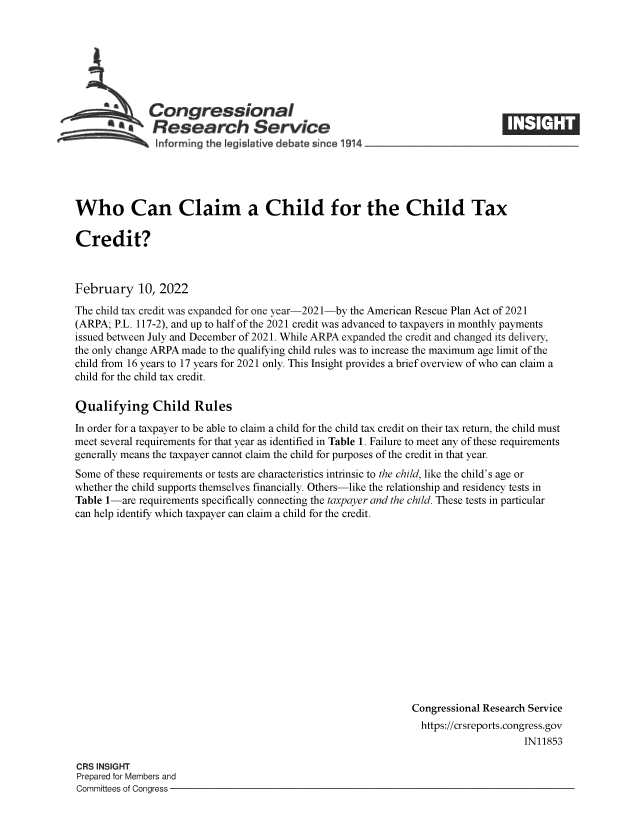 handle is hein.crs/govefgk0001 and id is 1 raw text is: Congressional                  ____
*.Research Service
Informing~~~~~~~~~~~~~ th  egsmfv deaeic  91  __________________

Who Can Claim a Child for the Child Tax
Credit?
February 10, 2022
The child tax credit was expanded for one year-2021-by the American Rescue Plan Act of 2021
(ARPA; P.L. 117-2), and up to half of the 2021 credit was advanced to taxpayers in monthly payments
issued between July and December of 2021. While ARPA expanded the credit and changed its delivery,
the only change ARPA made to the qualifying child rules was to increase the maximum age limit of the
child from 16 years to 17 years for 2021 only. This Insight provides a brief overview of who can claim a
child for the child tax credit.
Qualifying Child Rules
In order for a taxpayer to be able to claim a child for the child tax credit on their tax return, the child must
meet several requirements for that year as identified in Table 1. Failure to meet any of these requirements
generally means the taxpayer cannot claim the child for purposes of the credit in that year.
Some of these requirements or tests are characteristics intrinsic to the child, like the child's age or
whether the child supports themselves financially. Others-like the relationship and residency tests in
Table 1-are requirements specifically connecting the taxpayer and the child. These tests in particular
can help identify which taxpayer can claim a child for the credit.
Congressional Research Service
https://crsreports.congress.gov
IN11853

CRS INSIGHT
Prepared for Members and
Committees of Congress -


