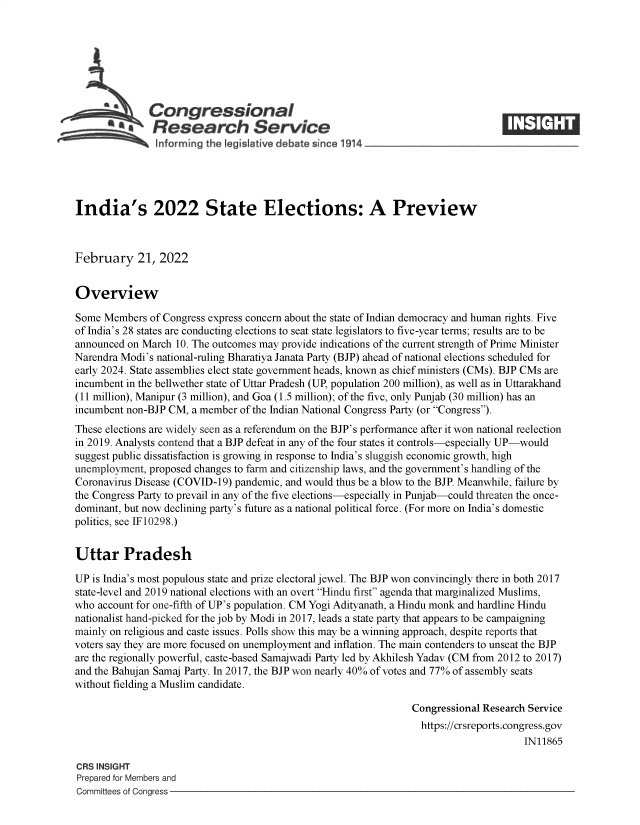 handle is hein.crs/govefia0001 and id is 1 raw text is: Congressional
SResearch Service IE
India's 2022 State Elections: A Preview
February 21, 2022
Overview
Some Members of Congress express concern about the state of Indian democracy and human rights. Five
of India's 28 states are conducting elections to seat state legislators to five-year terms; results are to be
announced on March 10. The outcomes may provide indications of the current strength of Prime Minister
Narendra Modi's national-ruling Bharatiya Janata Party (BJP) ahead of national elections scheduled for
early 2024. State assemblies elect state government heads, known as chief ministers (CMs). BJP CMs are
incumbent in the bellwether state of Uttar Pradesh (UP, population 200 million), as well as in Uttarakhand
(11 million), Manipur (3 million), and Goa (1.5 million); of the five, only Punjab (30 million) has an
incumbent non-BJP CM, a member of the Indian National Congress Party (or Congress).
These elections are widely seen as a referendum on the BJP's performance after it won national reelection
in 2019. Analysts contend that a BJP defeat in any of the four states it controls-especially UP-would
suggest public dissatisfaction is growing in response to India's sluggish economic growth, high
unemployment, proposed changes to farm and citizenship laws, and the government's handling of the
Coronavirus Disease (COVID-19) pandemic, and would thus be a blow to the BJP. Meanwhile, failure by
the Congress Party to prevail in any of the five elections-especially in Punjab-could threaten the once-
dominant, but now declining party's future as a national political force. (For more on India's domestic
politics, see IF10298.)
Uttar Pradesh
UP is India's most populous state and prize electoral jewel. The BJP won convincingly there in both 2017
state-level and 2019 national elections with an overt Hindu first agenda that marginalized Muslims,
who account for one-fifth of UP's population. CM Yogi Adityanath, a Hindu monk and hardline Hindu
nationalist hand-picked for the job by Modi in 2017, leads a state party that appears to be campaigning
mainly on religious and caste issues. Polls show this may be a winning approach, despite reports that
voters say they are more focused on unemployment and inflation. The main contenders to unseat the BJP
are the regionally powerful, caste-based Samajwadi Party led by Akhilesh Yadav (CM from 2012 to 2017)
and the Bahujan Samaj Party. In 2017, the BJP won nearly 40% of votes and 77% of assembly seats
without fielding a Muslim candidate.
Congressional Research Service
https://crsreports.congress.gov
IN11865
CRS INSIGHT
Prepared for Members and
Committees of Congress


