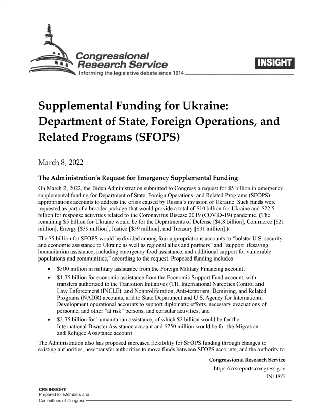 handle is hein.crs/govefji0001 and id is 1 raw text is: Congressional
A   Research Service
Supplemental Funding for Ukraine:
Department of State, Foreign Operations, and
Related Programs (SFOPS)
March 8, 2022
The Administration's Request for Emergency Supplemental Funding
On March 2, 2022, the Biden Administration submitted to Congress a request for $5 billion in emergency
supplemental funding for Department of State, Foreign Operations, and Related Programs (SFOPS)
appropriations accounts to address the crisis caused by Russia's invasion of Ukraine. Such funds were
requested as part of a broader package that would provide a total of $10 billion for Ukraine and $22.5
billion for response activities related to the Coronavirus Disease 2019 (COVID-19) pandemic. (The
remaining $5 billion for Ukraine would be for the Departments of Defense [$4.8 billion], Commerce [$21
million], Energy [$39 million], Justice [$59 million], and Treasury [$91 million].)
The $5 billion for SFOPS would be divided among four appropriations accounts to bolster U.S. security
and economic assistance to Ukraine as well as regional allies and partners and support lifesaving
humanitarian assistance, including emergency food assistance, and additional support for vulnerable
populations and communities, according to the request. Proposed funding includes
* $500 million in military assistance from the Foreign Military Financing account;
* $1.75 billion for economic assistance from the Economic Support Fund account, with
transfers authorized to the Transition Initiatives (TI), International Narcotics Control and
Law Enforcement (INCLE), and Nonproliferation, Anti-terrorism, Demining, and Related
Programs (NADR) accounts, and to State Department and U.S. Agency for International
Development operational accounts to support diplomatic efforts, necessary evacuations of
personnel and other at risk persons, and consular activities; and
* $2.75 billion for humanitarian assistance, of which $2 billion would be for the
International Disaster Assistance account and $750 million would be for the Migration
and Refugee Assistance account.
The Administration also has proposed increased flexibility for SFOPS funding through changes to
existing authorities, new transfer authorities to move funds between SFOPS accounts, and the authority to
Congressional Research Service
https://crsreports.congress.gov
IN11877
CRS INSIGHT
Prepared for Members and
Committees of Congress


