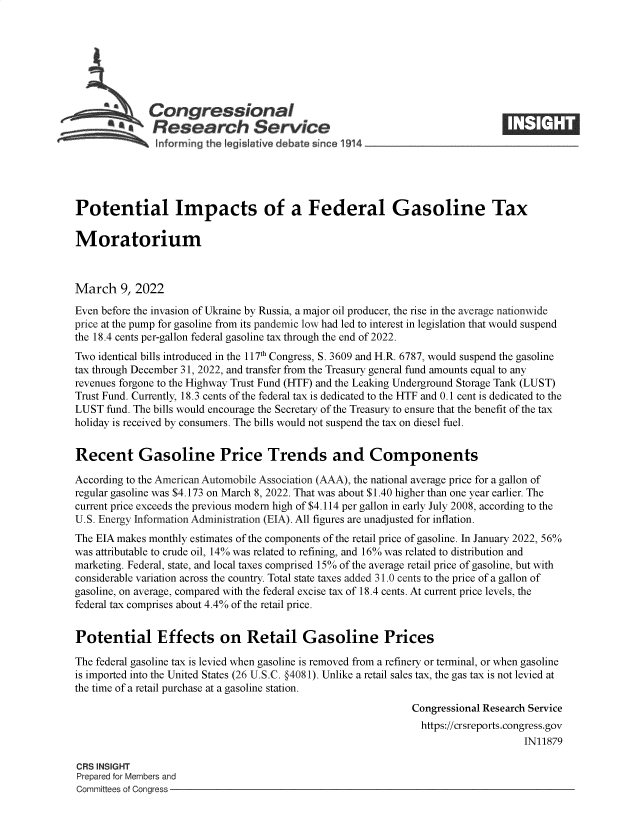 handle is hein.crs/govefjo0001 and id is 1 raw text is: SCongressional
a   Research Service
Potential Impacts of a Federal Gasoline Tax
Moratorium
March 9, 2022
Even before the invasion of Ukraine by Russia, a major oil producer, the rise in the average nationwide
price at the pump for gasoline from its pandemic low had led to interest in legislation that would suspend
the 18.4 cents per-gallon federal gasoline tax through the end of 2022.
Two identical bills introduced in the 117th Congress, S. 3609 and H.R. 6787, would suspend the gasoline
tax through December 31, 2022, and transfer from the Treasury general fund amounts equal to any
revenues forgone to the Highway Trust Fund (HTF) and the Leaking Underground Storage Tank (LUST)
Trust Fund. Currently, 18.3 cents of the federal tax is dedicated to the HTF and 0.1 cent is dedicated to the
LUST fund. The bills would encourage the Secretary of the Treasury to ensure that the benefit of the tax
holiday is received by consumers. The bills would not suspend the tax on diesel fuel.
Recent Gasoline Price Trends and Components
According to the American Automobile Association (AAA), the national average price for a gallon of
regular gasoline was $4.173 on March 8, 2022. That was about $1.40 higher than one year earlier. The
current price exceeds the previous modern high of $4.114 per gallon in early July 2008, according to the
U.S. Energy Information Administration (EIA). All figures are unadjusted for inflation.
The EIA makes monthly estimates of the components of the retail price of gasoline. In January 2022, 56%
was attributable to crude oil, 14% was related to refining, and 16% was related to distribution and
marketing. Federal, state, and local taxes comprised 15% of the average retail price of gasoline, but with
considerable variation across the country. Total state taxes added 31.0 cents to the price of a gallon of
gasoline, on average, compared with the federal excise tax of 18.4 cents. At current price levels, the
federal tax comprises about 4.4% of the retail price.
Potential Effects on Retail Gasoline Prices
The federal gasoline tax is levied when gasoline is removed from a refinery or terminal, or when gasoline
is imported into the United States (26 U.S.C. §4081). Unlike a retail sales tax, the gas tax is not levied at
the time of a retail purchase at a gasoline station.
Congressional Research Service
https://crsreports.congress.gov
IN11879
CRS INSIGHT
Prepared for Members and
Committees of Congress


