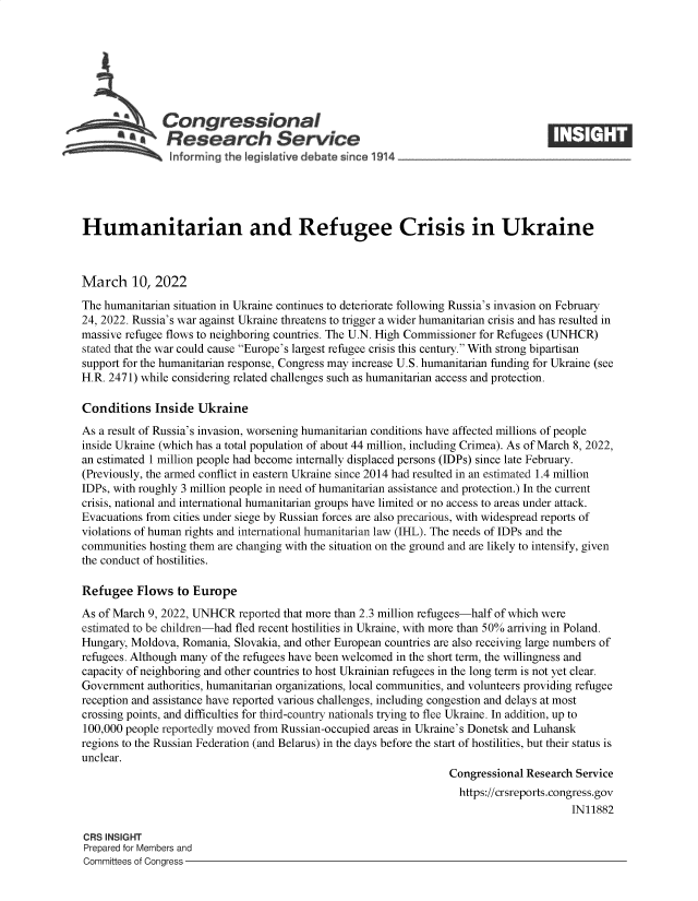 handle is hein.crs/govefjv0001 and id is 1 raw text is: Congressional
~.Research Service
informing the qeisiative debate since 1914___________________
Humanitarian and Refugee Crisis in Ukraine
March 10, 2022
The humanitarian situation in Ukraine continues to deteriorate following Russia's invasion on February
24, 2022. Russia's war against Ukraine threatens to trigger a wider humanitarian crisis and has resulted in
massive refugee flows to neighboring countries. The U.N. High Commissioner for Refugees (UNHCR)
stated that the war could cause Europe's largest refugee crisis this century. With strong bipartisan
support for the humanitarian response, Congress may increase U.S. humanitarian funding for Ukraine (see
H.R. 2471) while considering related challenges such as humanitarian access and protection.
Conditions Inside Ukraine
As a result of Russia's invasion, worsening humanitarian conditions have affected millions of people
inside Ukraine (which has a total population of about 44 million, including Crimea). As of March 8, 2022,
an estimated 1 million people had become internally displaced persons (IDPs) since late February.
(Previously, the armed conflict in eastern Ukraine since 2014 had resulted in an estimated 1.4 million
IDPs, with roughly 3 million people in need of humanitarian assistance and protection.) In the current
crisis, national and international humanitarian groups have limited or no access to areas under attack.
Evacuations from cities under siege by Russian forces are also precarious, with widespread reports of
violations of human rights and international humanitarian law (IHL). The needs of IDPs and the
communities hosting them are changing with the situation on the ground and are likely to intensify, given
the conduct of hostilities.
Refugee Flows to Europe
As of March 9, 2022, UNHCR reported that more than 2.3 million refugees-half of which were
estimated to be children-had fled recent hostilities in Ukraine, with more than 50% arriving in Poland.
Hungary, Moldova, Romania, Slovakia, and other European countries are also receiving large numbers of
refugees. Although many of the refugees have been welcomed in the short term, the willingness and
capacity of neighboring and other countries to host Ukrainian refugees in the long term is not yet clear.
Government authorities, humanitarian organizations, local communities, and volunteers providing refugee
reception and assistance have reported various challenges, including congestion and delays at most
crossing points, and difficulties for third-country nationals trying to flee Ukraine. In addition, up to
100,000 people reportedly moved from Russian-occupied areas in Ukraine's Donetsk and Luhansk
regions to the Russian Federation (and Belarus) in the days before the start of hostilities, but their status is
unclear.
Congressional Research Service
https://crsreports.congress.gov
IN11882
CRS INSIGHT
Prepared for Members and
Committees of Congress


