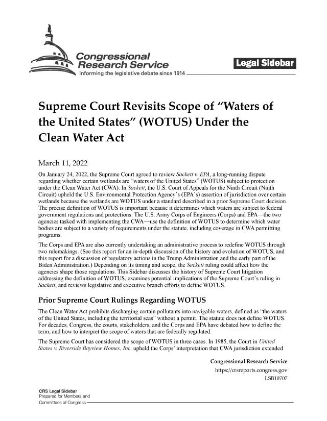 handle is hein.crs/govefjz0001 and id is 1 raw text is: Congressional                                            ______
*Research Service
Supreme Court Revisits Scope of Waters of
the United States (WOTUS) Under the
Clean Water Act
March 11, 2022
On January 24, 2022, the Supreme Court agreed to review Sackett v. EPA, a long-running dispute
regarding whether certain wetlands are waters of the United States (WOTUS) subject to protection
under the Clean Water Act (CWA). In Sackett, the U.S. Court of Appeals for the Ninth Circuit (Ninth
Circuit) upheld the U.S. Environmental Protection Agency's (EPA's) assertion of jurisdiction over certain
wetlands because the wetlands are WOTUS under a standard described in a prior Supreme Court decision.
The precise definition of WOTUS is important because it determines which waters are subject to federal
government regulations and protections. The U.S. Army Corps of Engineers (Corps) and EPA-the two
agencies tasked with implementing the CWA-use the definition of WOTUS to determine which water
bodies are subject to a variety of requirements under the statute, including coverage in CWA permitting
programs.
The Corps and EPA are also currently undertaking an administrative process to redefine WOTUS through
two rulemakings. (See this report for an in-depth discussion of the history and evolution of WOTUS, and
this report for a discussion of regulatory actions in the Trump Administration and the early part of the
Biden Administration.) Depending on its timing and scope, the Sackett ruling could affect how the
agencies shape those regulations. This Sidebar discusses the history of Supreme Court litigation
addressing the definition ofWOTUS, examines potential implications of the Supreme Court's ruling in
Sackett, and reviews legislative and executive branch efforts to define WOTUS.
Prior Supreme Court Rulings Regarding WOTUS
The Clean Water Act prohibits discharging certain pollutants into navigable waters, defined as the waters
of the United States, including the territorial seas without a permit. The statute does not define WOTUS.
For decades, Congress, the courts, stakeholders, and the Corps and EPA have debated how to define the
term, and how to interpret the scope of waters that are federally regulated.
The Supreme Court has considered the scope ofWOTUS in three cases. In 1985, the Court in United
States v. Riverside Bayview Homes, Inc. upheld the Corps' interpretation that CWA jurisdiction extended
Congressional Research Service
https://crsreports.congress.gov
LSB10707
CRS Legal Sidebar
Prepared for Members and
Committees of Congress


