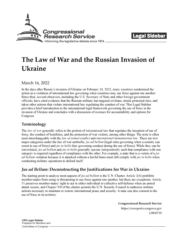 handle is hein.crs/govefkr0001 and id is 1 raw text is: Congressional                                            ______
*Research Service
The Law of War and the Russian Invasion of
Ukraine
March 16, 2022
In the days after Russia's invasion of Ukraine on February 24, 2022, many countries condemned the
action as a violation of international law governing when countries may use force against one another.
Since then, several observers, including the U.S. Secretary of State and other foreign government
officials, have cited evidence that the Russian military has targeted civilians, struck protected sites, and
taken other actions that violate international law regulating the conduct of war. This Legal Sidebar
provides a brief introduction to the international legal framework governing the use of force in the
invasion of Ukraine and concludes with a discussion of avenues for accountability and options for
Congress.
Terminology
The law of war generally refers to the portion of international law that regulates the inception of use of
force, the conduct of hostilities, and the protection of war victims, among other things. The term is often
used interchangeably with the law of armed conflict and international humanitarian law. There are two
major categories under the law of war umbrella: jus ad bellum (legal rules governing when a country can
resort to use of force) and jus in bello (law governing conduct during the use of force). While they can be
interrelated, jus ad bellum and jus in bello generally operate independently such that compliance with one
category is required regardless of compliance with the other. For example, a state that is a victim of ajus
ad bellum violation because it is attacked without a lawful basis must still comply with jus in bello when
conducting military operations to defend itself.
Jus ad Bellum: Deconstructing the Justifications for War in Ukraine
The starting point to analyze most aspects of jus ad bellum is the U.N. Charter. Article 2(4) prohibits
member-states from using or threatening to use force against one another, but there are exceptions. Article
51 preserves member-states' right to act in either individual or collective self-defense when an armed
attack occurs, and Chapter VII of the charter permits the U.N. Security Council to authorize military
actions necessary to maintain or restore international peace and security. A state can also consent to the
use of force in its territory.
Congressional Research Service
https://crsreports. congress.gov
LSB10710
CRS Legal Sidebar
Prepared for Members and
Committees of Congress


