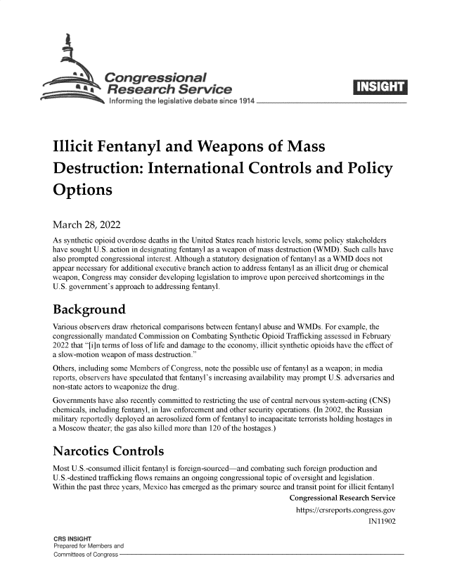 handle is hein.crs/govefmf0001 and id is 1 raw text is: Congressional
*  Research Service
Informing the Iegist tive debate since 1914___________________
Illicit Fentanyl and Weapons of Mass
Destruction: International Controls and Policy
Options
March 28, 2022
As synthetic opioid overdose deaths in the United States reach historic levels, some policy stakeholders
have sought U.S. action in designating fentanyl as a weapon of mass destruction (WMD). Such calls have
also prompted congressional interest. Although a statutory designation of fentanyl as a WMD does not
appear necessary for additional executive branch action to address fentanyl as an illicit drug or chemical
weapon, Congress may consider developing legislation to improve upon perceived shortcomings in the
U.S. government's approach to addressing fentanyl.
Background
Various observers draw rhetorical comparisons between fentanyl abuse and WMDs. For example, the
congressionally mandated Commission on Combating Synthetic Opioid Trafficking assessed in February
2022 that [i]n terms of loss of life and damage to the economy, illicit synthetic opioids have the effect of
a slow-motion weapon of mass destruction.
Others, including some Members of Congress, note the possible use of fentanyl as a weapon; in media
reports, observers have speculated that fentanyl's increasing availability may prompt U.S. adversaries and
non-state actors to weaponize the drug.
Governments have also recently committed to restricting the use of central nervous system-acting (CNS)
chemicals, including fentanyl, in law enforcement and other security operations. (In 2002, the Russian
military reportedly deployed an aerosolized form of fentanyl to incapacitate terrorists holding hostages in
a Moscow theater; the gas also killed more than 120 of the hostages.)
Narcotics Controls
Most U.S.-consumed illicit fentanyl is foreign-sourced-and combating such foreign production and
U.S.-destined trafficking flows remains an ongoing congressional topic of oversight and legislation.
Within the past three years, Mexico has emerged as the primary source and transit point for illicit fentanyl
Congressional Research Service
https://crsreports.congress.gov
IN11902
CRS INSIGHT
Prepared for Members and
Committees of Congress


