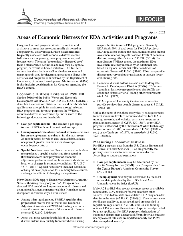 handle is hein.crs/govefns0001 and id is 1 raw text is: Cogesoa Reeac Service

S

April 4, 2022
Areas of Economic Distress for EDA Activities and Programs

Congress has used program criteria to direct federal
assistance to areas that are economically distressed or
comparatively disadvantaged. Place-based measures
frequently associated with economic distress include
indicators such as poverty, unemployment rates, and
income levels. The term economically distressed area
lacks a standardized definition and may vary by agency,
program, or executive branch initiative. This In Focus
summarizes the criteria as well as the data sources and
mapping tools used for determining economic distress for
activities and programs administered by the Department of
Commerce, Economic Development Administration (EDA).
It also includes considerations for Congress regarding the
EDA's criteria.
Economic Distress Criteria in PWEDA
Section 301(a) of the Public Works and Economic
Development Act (PWEDA) of 1965 (42 U.S.C. §3161(a))
describes the economic distress criteria and thresholds that
qualify areas as eligible for assistance through selected
EDA programs and for other purposes. In PWEDA,
economic distress is determined by one or more of the
following calculations or thresholds:
 Low per capita income-the area has a per capita
income of 80% or less of the national average;
 Unemployment rate above national average-the area
has an unemployment rate that is, for the most recent
24-month period for which data are available, at least
one percent greater than the national average
unemployment rate; or
* Special Need-an area that has experienced or is about
to experience a special need arising from actual or
threatened severe unemployment or economic
adjustment problems resulting from severe short-term or
long-term changes in economic conditions (42 U.S.C.
§3161(a)(3)). Special needs have included substantial
out-migration or population loss, military base closures,
and negative effects of changing trade patterns.
How Does EDA Apply Economic Distress Criteria?
Since authorizing the agency in 1965, Congress has
directed EDA to address long-term economic distress and
economic adjustment concerns resulting from short-term
disruptions in various ways. For instance:
* Among other requirements, PWEDA specifies that
projects that receive Public Works and Economic
Adjustment Assistance (PWEAA) funding shall serve
areas that meet one or more of the economic distress
criteria (42 U.S.C. §3161(a)).
* Areas that meet certain thresholds of the economic
distress criteria may qualify for reduced cost-sharing

responsibilities in some EDA programs. Generally,
EDA funds 50% of total costs for PWEAA projects.
EDA regulations outline the maximum allowable federal
investment rate for projects based on levels of economic
distress, among other factors (13 C.F.R. §301.4). For
non-disaster PWEAA grants, the maximum EDA
investment rate may increase by an additional 30%
based on regional needs that reflect conditions of
economic distress (42 U.S.C. §3144). EDA may provide
disaster recovery and other assistance at an even lower
cost-sharing rate.
* Economic distress criteria are also used to designate
Economic Development Districts (EDDs). EDDs must
contain at least one geographic area that fulfills the
economic distress criteria among other requirements
(42 U.S.C. §3171).
* EDA-supported University Centers are required to
provide services that benefit distressed areas (13 C.F.R.
§306.5(a)).
Unlike the items above, there are typically no requirements
to meet minimum levels of economic distress for EDA's
training, research, and technical assistance programs or
planning investments (13 C.F.R. §301.3(b)), or for EDA
programs authorized by the Stevenson-Wydler Technology
Innovation Act of 1980, as amended (15 U.S.C. §3701 et
seq.) or the Trade Act of 1974, as amended (19 U.S.C.
§2341 et seq.).
Measuring Economic Distress
For EDA purposes, data from the U.S. Census Bureau and
the Bureau of Labor Statistics (BLS) are generally the
primary sources used to measure economic distress.
According to statute and regulations:
* Low per capita income may be determined by Per
Capita Money Income (PCMI) data (five-year data from
the Census Bureau's American Community Survey
(ACS)); and
* Unemployment rate may be determined by the most
recent data published by the BLS's Local Area
Unemployment Statistics (LAUS).
If the ACS or BLS data are not the most recent or available
federal data, EDA considers federal data from other
sources. If no federal data are available, EDA may consider
data from the state (42 U.S.C. §3161(c)). The circumstances
for distress qualifying as a special need are specified in
legislation, regulations (13 C.F.R. §301.3), and funding
notices. EDA reviews the evidence of special need provided
by grant applicants. For EDA purposes, designations of
economic distress may change at different intervals because
unemployment rate data are updated monthly and PCMI
data are updated annually.

ittps://Crsreports.congress.gt


