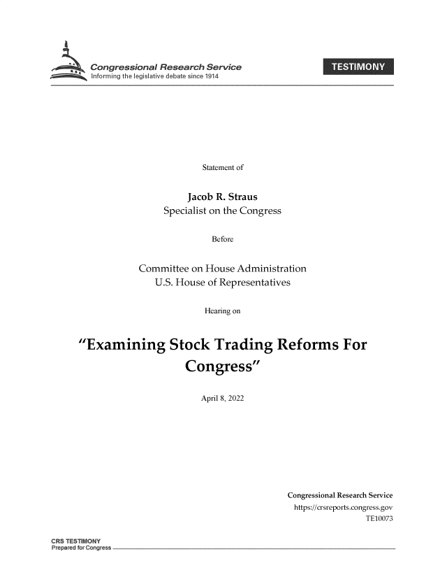 handle is hein.crs/govefog0001 and id is 1 raw text is: Congressional Research Service

Statement of
Jacob R. Straus
Specialist on the Congress
Before
Committee on House Administration
U.S. House of Representatives
Hearing on
Examining Stock Trading Reforms For
Congress
April 8, 2022

Congressional Research Service
https://crsreports.congress.gov
TE10073

CRS TE T11  N
Prepared for Congess

i


