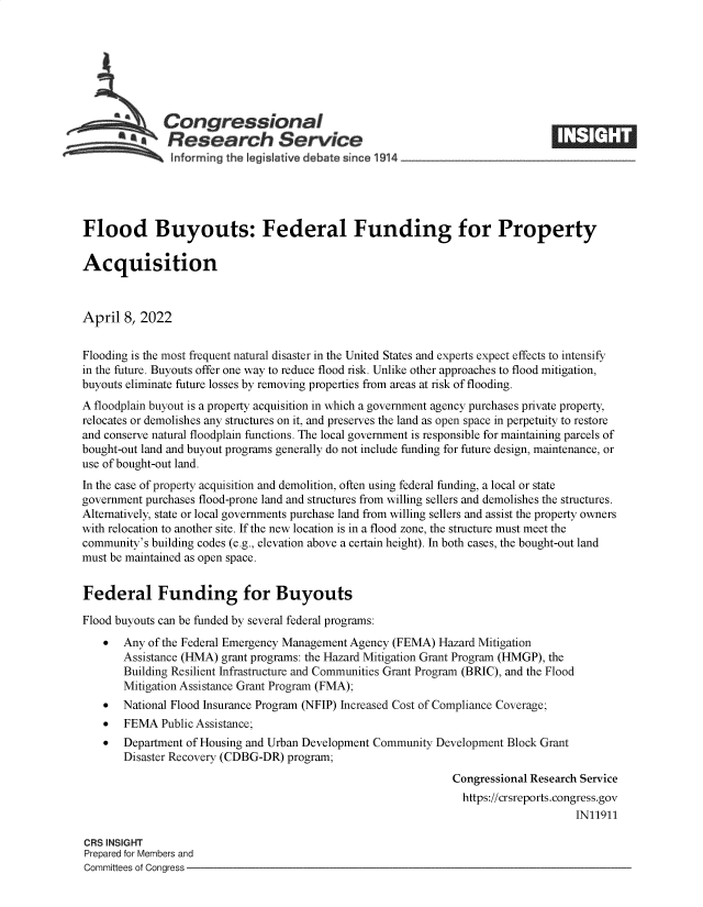 handle is hein.crs/govefoj0001 and id is 1 raw text is: Congressional
.Research Service
~~~ ~informing the fegislative debate since 1 14____________________

Flood Buyouts: Federal Funding for Property
Acquisition
April 8, 2022
Flooding is the most frequent natural disaster in the United States and experts expect effects to intensify
in the future. Buyouts offer one way to reduce flood risk. Unlike other approaches to flood mitigation,
buyouts eliminate future losses by removing properties from areas at risk of flooding.
A floodplain buyout is a property acquisition in which a government agency purchases private property,
relocates or demolishes any structures on it, and preserves the land as open space in perpetuity to restore
and conserve natural floodplain functions. The local government is responsible for maintaining parcels of
bought-out land and buyout programs generally do not include funding for future design, maintenance, or
use of bought-out land.
In the case of property acquisition and demolition, often using federal funding, a local or state
government purchases flood-prone land and structures from willing sellers and demolishes the structures.
Alternatively, state or local governments purchase land from willing sellers and assist the property owners
with relocation to another site. If the new location is in a flood zone, the structure must meet the
community's building codes (e.g., elevation above a certain height). In both cases, the bought-out land
must be maintained as open space.
Federal Funding for Buyouts
Flood buyouts can be funded by several federal programs:
 Any of the Federal Emergency Management Agency (FEMA) Hazard Mitigation
Assistance (HMA) grant programs: the Hazard Mitigation Grant Program (HMGP), the
Building Resilient Infrastructure and Communities Grant Program (BRIC), and the Flood
Mitigation Assistance Grant Program (FMA);
 National Flood Insurance Program (NFIP) Increased Cost of Compliance Coverage;
  FEMA Public Assistance;
 Department of Housing and Urban Development Community Development Block Grant
Disaster Recovery (CDBG-DR) program;
Congressional Research Service
https://crsreports.congress.gov
IN11911

CRS INSIGHT
Prepared for Members and
Committees of Congress -


