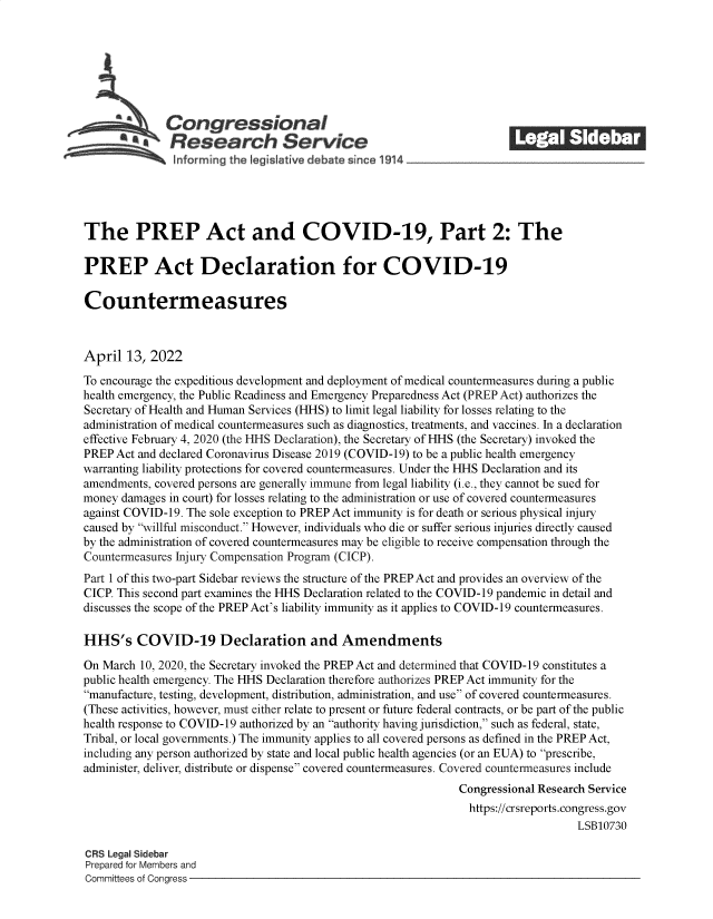 handle is hein.crs/govefpu0001 and id is 1 raw text is: S   Congressional                                             ______
*Research Service
The PREP Act and COVID-19, Part 2: The
PREP Act Declaration for COVID-19
Countermeasures
April 13, 2022
To encourage the expeditious development and deployment of medical countermeasures during a public
health emergency, the Public Readiness and Emergency Preparedness Act (PREP Act) authorizes the
Secretary of Health and Human Services (HHS) to limit legal liability for losses relating to the
administration of medical countermeasures such as diagnostics, treatments, and vaccines. In a declaration
effective February 4, 2020 (the HHS Declaration), the Secretary of HHS (the Secretary) invoked the
PREP Act and declared Coronavirus Disease 2019 (COVID-19) to be a public health emergency
warranting liability protections for covered countermeasures. Under the HHS Declaration and its
amendments, covered persons are generally immune from legal liability (i.e., they cannot be sued for
money damages in court) for losses relating to the administration or use of covered countermeasures
against COVID-19. The sole exception to PREP Act immunity is for death or serious physical injury
caused by willful misconduct. However, individuals who die or suffer serious injuries directly caused
by the administration of covered countermeasures may be eligible to receive compensation through the
Countermeasures Injury Compensation Program (CICP).
Part 1 of this two-part Sidebar reviews the structure of the PREP Act and provides an overview of the
CICP. This second part examines the HHS Declaration related to the COVID-19 pandemic in detail and
discusses the scope of the PREP Act's liability immunity as it applies to COVID-19 countermeasures.
HHS's COVID-19 Declaration and Amendments
On March 10, 2020, the Secretary invoked the PREP Act and determined that COVID-19 constitutes a
public health emergency. The HHS Declaration therefore authorizes PREP Act immunity for the
manufacture, testing, development, distribution, administration, and use of covered countermeasures.
(These activities, however, must either relate to present or future federal contracts, or be part of the public
health response to COVID-19 authorized by an authority having jurisdiction, such as federal, state,
Tribal, or local governments.) The immunity applies to all covered persons as defined in the PREP Act,
including any person authorized by state and local public health agencies (or an EUA) to prescribe,
administer, deliver, distribute or dispense covered countermeasures. Covered countermeasures include
Congressional Research Service
https://crsreports.congress.gov
LSB10730
CRS Legal Sidebar
Prepared for Members and
Committees of Congress



