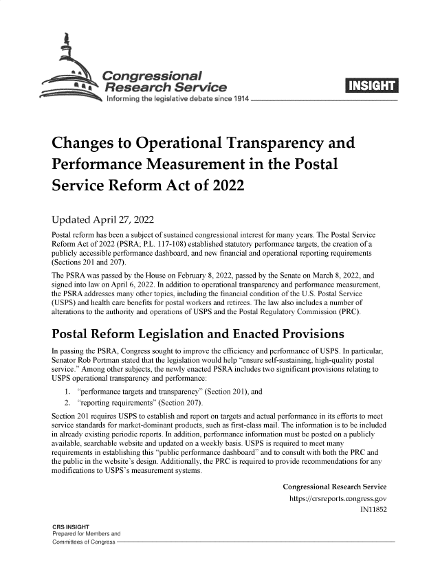 handle is hein.crs/govefql0001 and id is 1 raw text is: Congressional
*.Research Service
Changes to Operational Transparency and
Performance Measurement in the Postal
Service Reform Act of 2022
Updated April 27, 2022
Postal reform has been a subject of sustained congressional interest for many years. The Postal Service
Reform Act of 2022 (PSRA; P.L. 117-108) established statutory performance targets, the creation of a
publicly accessible performance dashboard, and new financial and operational reporting requirements
(Sections 201 and 207).
The PSRA was passed by the House on February 8, 2022, passed by the Senate on March 8, 2022, and
signed into law on April 6, 2022. In addition to operational transparency and performance measurement,
the PSRA addresses many other topics, including the financial condition of the U.S. Postal Service
(USPS) and health care benefits for postal workers and retirees. The law also includes a number of
alterations to the authority and operations of USPS and the Postal Regulatory Commission (PRC).
Postal Reform Legislation and Enacted Provisions
In passing the PSRA, Congress sought to improve the efficiency and performance of USPS. In particular,
Senator Rob Portman stated that the legislation would help ensure self-sustaining, high-quality postal
service. Among other subjects, the newly enacted PSRA includes two significant provisions relating to
USPS operational transparency and performance:
1. performance targets and transparency (Section 201), and
2. reporting requirements (Section 207).
Section 201 requires USPS to establish and report on targets and actual performance in its efforts to meet
service standards for market-dominant products, such as first-class mail. The information is to be included
in already existing periodic reports. In addition, performance information must be posted on a publicly
available, searchable website and updated on a weekly basis. USPS is required to meet many
requirements in establishing this public performance dashboard and to consult with both the PRC and
the public in the website's design. Additionally, the PRC is required to provide recommendations for any
modifications to USPS's measurement systems.
Congressional Research Service
https://crsreports. congress.gov
IN11852
CRS INSIGHT
Prepared for Members and
Committees of Congress


