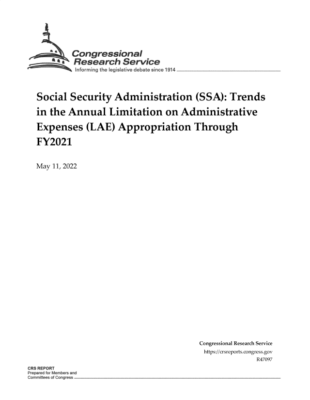 handle is hein.crs/govefsr0001 and id is 1 raw text is: Congressional
* Research Service
Informing the legislative debate since 1914 __________________
Social Security Administration (SSA): Trends
in the Annual Limitation on Administrative
Expenses (LAE) Appropriation Through
FY2021
May 11, 2022

Congressional Research Service
https://crsreports. congress.gov
R47097

CR REPORT
Prep~r d orM mber and
Commi I e of Cong


