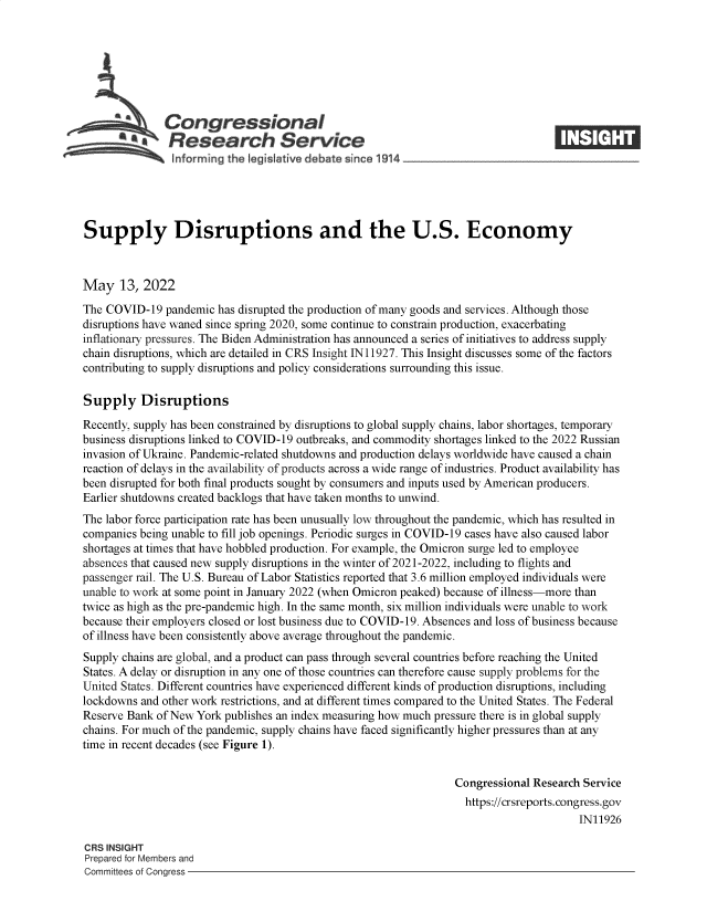 handle is hein.crs/govefta0001 and id is 1 raw text is: Congressional
SResearch Service
Supply Disruptions and the U.S. Economy
May 13, 2022
The COVID-19 pandemic has disrupted the production of many goods and services. Although those
disruptions have waned since spring 2020, some continue to constrain production, exacerbating
inflationary pressures. The Biden Administration has announced a series of initiatives to address supply
chain disruptions, which are detailed in CRS Insight 1N11927. This Insight discusses some of the factors
contributing to supply disruptions and policy considerations surrounding this issue.
Supply Disruptions
Recently, supply has been constrained by disruptions to global supply chains, labor shortages, temporary
business disruptions linked to COVID-19 outbreaks, and commodity shortages linked to the 2022 Russian
invasion of Ukraine. Pandemic-related shutdowns and production delays worldwide have caused a chain
reaction of delays in the availability of products across a wide range of industries. Product availability has
been disrupted for both final products sought by consumers and inputs used by American producers.
Earlier shutdowns created backlogs that have taken months to unwind.
The labor force participation rate has been unusually low throughout the pandemic, which has resulted in
companies being unable to fill job openings. Periodic surges in COVID-19 cases have also caused labor
shortages at times that have hobbled production. For example, the Omicron surge led to employee
absences that caused new supply disruptions in the winter of 2021-2022, including to flights and
passenger rail. The U.S. Bureau of Labor Statistics reported that 3.6 million employed individuals were
unable to work at some point in January 2022 (when Omicron peaked) because of illness-more than
twice as high as the pre-pandemic high. In the same month, six million individuals were unable to work
because their employers closed or lost business due to COVID-19. Absences and loss of business because
of illness have been consistently above average throughout the pandemic.
Supply chains are global, and a product can pass through several countries before reaching the United
States. A delay or disruption in any one of those countries can therefore cause supply problems for the
United States. Different countries have experienced different kinds of production disruptions, including
lockdowns and other work restrictions, and at different times compared to the United States. The Federal
Reserve Bank of New York publishes an index measuring how much pressure there is in global supply
chains. For much of the pandemic, supply chains have faced significantly higher pressures than at any
time in recent decades (see Figure 1).
Congressional Research Service
https://crsreports. congress.gov
IN11926
CRS INSIGHT
Prepared for Members and
Committees of Congress


