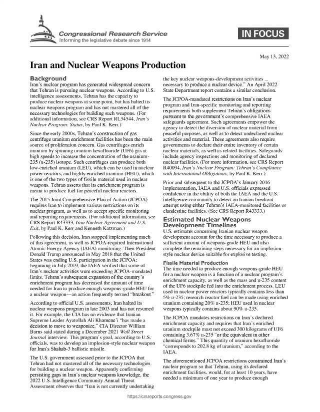 handle is hein.crs/govefth0001 and id is 1 raw text is: Iran and Nuclear Weapons Production

0

May 13, 2022

Background
Iran's nuclear program has generated widespread concern
that Tehran is pursuing nuclear weapons. According to U.S.
intelligence assessments, Tehran has the capacity to
produce nuclear weapons at some point, but has halted its
nuclear weapons program and has not mastered all of the
necessary technologies for building such weapons. (For
additional information, see CRS Report RL34544, Iran 's
Nuclear Program: Status, by Paul K. Kerr.)
Since the early 2000s, Tehran's construction of gas
centrifuge uranium enrichment facilities has been the main
source of proliferation concern. Gas centrifuges enrich
uranium by spinning uranium hexafluoride (UF6) gas at
high speeds to increase the concentration of the uranium-
235 (u-235) isotope. Such centrifuges can produce both
low-enriched uranium (LEU), which can be used in nuclear
power reactors, and highly enriched uranium (HEU), which
is one of the two types of fissile material used in nuclear
weapons. Tehran asserts that its enrichment program is
meant to produce fuel for peaceful nuclear reactors.
The 2015 Joint Comprehensive Plan of Action (JCPOA)
requires Iran to implement various restrictions on its
nuclear program, as well as to accept specific monitoring
and reporting requirements. (For additional information, see
CRS Report R43333, Iran Nuclear Agreement and U.S.
Exit, by Paul K. Kerr and Kenneth Katzman.)
Following this decision, Iran stopped implementing much
of this agreement, as well as JCPOA-required International
Atomic Energy Agency (IAEA) monitoring. Then-President
Donald Trump announced in May 2018 that the United
States was ending U.S. participation in the JCPOA;
beginning in July 2019, the IAEA verified that some of
Iran's nuclear activities were exceeding JCPOA-mandated
limits. Tehran's subsequent expansion of the country's
enrichment program has decreased the amount of time
needed for Iran to produce enough weapons-grade HEU for
a nuclear weapon-an action frequently termed breakout.
According to official U.S. assessments, Iran halted its
nuclear weapons program in late 2003 and has not resumed
it. For example, the CIA has no evidence that Iranian
Supreme Leader Ayatollah Ali Khamene'i has made a
decision to move to weaponize, CIA Director William
Burns said stated during a December 2021 Wall Street
Journal interview. This program's goal, according to U.S.
officials, was to develop an implosion-style nuclear weapon
for Iran's Shahab-3 ballistic missile.
The U.S. government assessed prior to the JCPOA that
Tehran had not mastered all of the necessary technologies
for building a nuclear weapon. Apparently confirming
persisting gaps in Iran's nuclear weapons knowledge, the
2022 U.S. Intelligence Community Annual Threat
Assessment observes that Iran is not currently undertaking

the key nuclear weapons-development activities ...
necessary to produce a nuclear device. An April 2022
State Department report contains a similar conclusion.
The JCPOA-mandated restrictions on Iran's nuclear
program and Iran-specific monitoring and reporting
requirements both supplement Tehran's obligations
pursuant to the government's comprehensive IAEA
safeguards agreement. Such agreements empower the
agency to detect the diversion of nuclear material from
peaceful purposes, as well as to detect undeclared nuclear
activities and material. These agreements also require
governments to declare their entire inventory of certain
nuclear materials, as well as related facilities. Safeguards
include agency inspections and monitoring of declared
nuclear facilities. (For more information, see CRS Report
R40094, Iran 's Nuclear Program: Tehran 's Compliance
with International Obligations, by Paul K. Kerr.)
Prior and subsequent to the JCPOA's January 2016
implementation, IAEA and U.S. officials expressed
confidence in the ability of both the IAEA and the U.S.
intelligence community to detect an Iranian breakout
attempt using either Tehran's IAEA-monitored facilities or
clandestine facilities. (See CRS Report R43333.)
Estimated Nuclear Weapons
Development Timelines
U.S. estimates concerning Iranian nuclear weapon
development account for the time necessary to produce a
sufficient amount of weapons-grade HEU and also
complete the remaining steps necessary for an implosion-
style nuclear device suitable for explosive testing.
Fissile Material Production
The time needed to produce enough weapons-grade HEU
for a nuclear weapon is a function of a nuclear program's
enrichment capacity, as well as the mass and u-235 content
of the UF6 stockpile fed into the enrichment process. LEU
used in nuclear power reactors typically contains less than
5% u-235; research reactor fuel can be made using enriched
uranium containing 20% u-235; HEU used in nuclear
weapons typically contains about 90% u-235.
The JCPOA mandates restrictions on Iran's declared
enrichment capacity and requires that Iran's enriched
uranium stockpile must not exceed 300 kilograms of UF6
containing 3.67% u-235 or the equivalent in other
chemical forms. This quantity of uranium hexafluoride
corresponds to 202.8 kg of uranium, according to the
IAEA.
The aforementioned JCPOA restrictions constrained Iran's
nuclear program so that Tehran, using its declared
enrichment facilities, would, for at least 10 years, have
needed a minimum of one year to produce enough

ittps://crsreports.congress.gt


