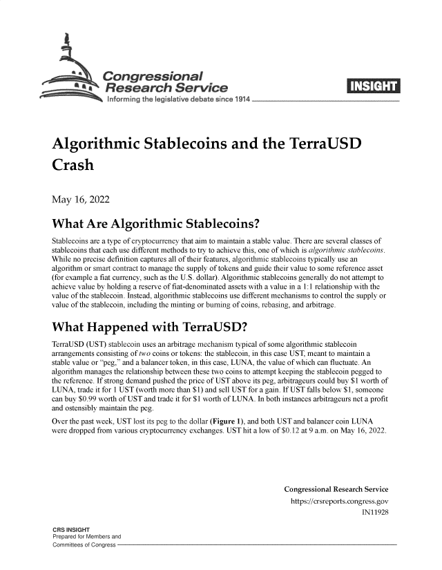 handle is hein.crs/goveftl0001 and id is 1 raw text is: SCongressional
**    Research Service
informing the lgislative debate since 1914____________________
Algorithmic Stablecoins and the TerraUSD
Crash
May 16, 2022
What Are Algorithmic Stablecoins?
Stablecoins are a type of cryptocurrency that aim to maintain a stable value. There are several classes of
stablecoins that each use different methods to try to achieve this, one of which is algorithmic stablecoins.
While no precise definition captures all of their features, algorithmic stablecoins typically use an
algorithm or smart contract to manage the supply of tokens and guide their value to some reference asset
(for example a fiat currency, such as the U.S. dollar). Algorithmic stablecoins generally do not attempt to
achieve value by holding a reserve of fiat-denominated assets with a value in a 1:1 relationship with the
value of the stablecoin. Instead, algorithmic stablecoins use different mechanisms to control the supply or
value of the stablecoin, including the minting or burning of coins, rebasing, and arbitrage.
What Happened with TerraUSD?
TerraUSD (UST) stablecoin uses an arbitrage mechanism typical of some algorithmic stablecoin
arrangements consisting of two coins or tokens: the stablecoin, in this case UST, meant to maintain a
stable value or peg, and a balancer token, in this case, LUNA, the value of which can fluctuate. An
algorithm manages the relationship between these two coins to attempt keeping the stablecoin pegged to
the reference. If strong demand pushed the price of UST above its peg, arbitrageurs could buy $1 worth of
LUNA, trade it for 1 UST (worth more than $1) and sell UST for a gain. If UST falls below $1, someone
can buy $0.99 worth of UST and trade it for $1 worth of LUNA. In both instances arbitrageurs net a profit
and ostensibly maintain the peg.
Over the past week, UST lost its peg to the dollar (Figure 1), and both UST and balancer coin LUNA
were dropped from various cryptocurrency exchanges. UST hit a low of $0.12 at 9 a.m. on May 16, 2022.
Congressional Research Service
https://crsreports. congress.gov
IN11928
CRS INSIGHT
Prepared for Members and
Committees of Congress


