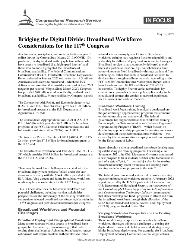 handle is hein.crs/goveftv0001 and id is 1 raw text is: C o n g r e s s i o n a   R e e rhUe v c

May 18, 2022

Bridging the Digital Divide: Broadband Workforce
Considerations for the 117th Congress

As classrooms, workplaces, and social activities migrated
online during the Coronavirus Disease 2019 (COVID-19)
pandemic, the digital divide-the gap between those who
have access to broadband (i.e., high-speed internet) and
those who do not-highlighted the importance of
broadband availability. The Federal Communications
Commission's (FCC's) Fourteenth Broadband Deployment
Report released in January 2021 estimates that 14.5 million
Americans lack access to broadband-which the FCC
defines as a connection that provides speeds of at least 25/3
megabits per second (Mbps). Since March 2020, Congress
has provided $78 billion to address the digital divide and
broadband availability. More specifically, Congress passed:
The Coronavirus Aid, Relief, and Economic Security Act
(CARES Act; P.L. 116-136) which provides $100 million
for broadband programs at the U.S. Department of
Agriculture (USDA);
The Consolidated Appropriations Act, 2021 (CAA, 2021;
P.L. 116-260) which provides $6.2 billion for broadband
programs at the FCC, National Telecommunications and
Information Administration (NTIA), and USDA;
The American Rescue Plan Act of 2021 (ARPA; P.L. 117-
2) which provides $7.2 billion for broadband programs at
the FCC; and
The Infrastructure Investment and Jobs Act (IIJA; P.L. 117-
58) which provides $64.4 billion for broadband programs at
the FCC, NTIA, and USDA.
There may be workforce challenges associated with the
broadband deployment projects funded under the laws
above-particularly with the $64.4 billion provided in the
IIJA. Identifying current and future broadband workforce
needs may be a consideration for the 117th Congress.
This In Focus describes the broadband workforce and
potential challenges, including varying stakeholder
perspectives on the sufficiency of the existing workforce;
summarizes selected broadband workforce legislation in the
117th Congress; and provides considerations for Congress.
Broadband Workforce and Potential
Challenges
Broad band Deployment Geographical Constraints
Many unserved areas without access to broadband have
geographic features (e.g., mountain range) that make
serving them challenging. Achieving broadband coverage
nationwide will require workers with the skills to install
https://Crsrep

networks across many types of terrain. Broadband
workforce training may require a focus on adaptability and
scalability for different deployment areas and technologies.
Broadband service is most commonly delivered to end-
users at a particular location (e.g., household) at a fixed
point-known as fixed broadband-through cable and fiber
technologies, rather than mobile broadband delivered to
devices often through a cellular network. According to the
FCC's 2020 Communications Marketplace Report, cable
broadband can reach 88.8% and fiber 40.7% of U.S.
households. To deploy fiber or cable, technicians lay
conduit underground or between poles, splice and join the
conduit, and connect the conduit to network equipment
such as routers and end-use modems.
Broadband Workforce Training
Broadband workforce training is typically conducted on-
the-job or through apprenticeship programs that combine
on-the-job training and coursework. The federal
government has supported broadband workforce training.
For example, the Telecommunications Industry Registered
Apprenticeship Program (TIRAP)-which focuses on
developing apprenticeship programs for training and career
development of the telecommunications workforce-was
created by telecommunications employers and is recognized
by the Department of Labor.
States also play a role in broadband workforce development
by establishing job training programs. For example, in
September 2021, the Ohio Lieutenant Governor announced
a new program to train students as fiber optic technicians as
part of a state effort to ...outline[s] a plan for increasing
broadband industry career awareness and creating more
training and education programs in the state.
The federal government and states could consider working
together on broadband workforce training. A February 2022
report prepared by the U.S. Department of Commerce and
U.S. Department of Homeland Security on Assessment of
the Critical Supply Chains Supporting the U.S. Information
and Communications Technology Industry recommended
that states develop and fund programs to attract and train
the broadband workforce through their allocation of the
$42.5 billion Broadband Equity, Access, and Deployment
(BEAD) program funded in the IIJA.
Varying Stakeholder Perspectives on the Existing
Broadband Workforce
There are differing perspectives on whether broadband
workforce shortages will pose a challenge to closing the
digital divide. Some stakeholders contend shortages may
hinder broadband deployment. For example, the Broadband
Deployment Advisory Committee-a (no longer active)
)rts.congress.gov

S



