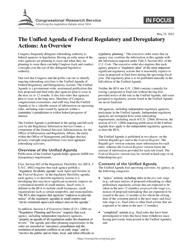handle is hein.crs/goveful0001 and id is 1 raw text is: Congressional Research Service

May 23, 2022
The Unified Agenda of Federal Regulatory and Deregulatory
Actions: An Overview

Congress frequently delegates rulemaking authority to
federal agencies in legislation. Having an early sense of the
rules agencies are planning to issue and when they are
planning to issue them can help Congress track and conduct
oversight over the use of this delegated legislative
authority.
One tool that Congress and the public can use to identify
ongoing rulemaking activities is the Unified Agenda of
Federal Regulatory and Deregulatory Actions. The Unified
Agenda is a government-wide, semiannual publication that
lists proposed and final rules that agencies plan to issue in
the next six to 12 months. It also lists rules that agencies
plan to issue in the long term. Members of Congress,
congressional committees, and staff may find the Unified
Agenda to be a valuable source of information on upcoming
rules, including rules issued by agencies within a
committee's jurisdiction or within federal programs of
interest.
The Unified Agenda is published in the spring and fall each
year by the Regulatory Information Service Center, a
component of the General Services Administration, for the
Office of Information and Regulatory Affairs, the entity
within the Office of Management and Budget that has
primary oversight responsibilities over most agencies'
rulemaking activities.
Overview of the Unified Agenda
Publication of the Unified Agenda helps agencies fulfill two
transparency requirements.
First, Section 602 of the Regulatory Flexibility Act (RFA, 5
U.S.C. §602) requires that each agency publish a
regulatory flexibility agenda each April and October in
the Federal Register. In the regulatory flexibility agenda,
each agency is to describe regulatory actions it is
developing that may have significant economic impacts on
a substantial number of small entities. Small entity is
defined in the RFA to include small businesses, small
organizations such as certain nonprofits, and municipalities.
The RFA also requires that agencies endeavor to provide
notice of the regulatory agendas to small entities and
invite comments upon each subject area on the agenda.
In addition, Section 4 of Executive Order (E.O.) 12866 on
Regulatory Planning and Review requires that each
agency, including independent regulatory agencies,
prepare an agenda of all regulations under development or
review. The agenda and other planning requirements in the
order are intended to maximize consultation and the
resolution of potential conflicts at an early stage and to
involve the public and its State, local, and tribal officials in
https://crsreport

regulatory planning. The executive order states that an
agency may combine the information in this agenda with
the information required under Title 5, Section 602, of the
U.S. Code. The executive order also requires that each
agency prepare a regulatory plan of the most important
significant regulatory actions that it reasonably expects to
issue in proposed or final form during the upcoming fiscal
year. The regulatory plan is to be published annually in the
fall edition of the Unified Agenda.
Neither the RFA nor E.O. 12866 contains a penalty for
issuing a proposed or final rule without having first
provided notice of the rule in the Unified Agenda, and some
prospective regulatory actions listed in the Unified Agenda
are never finalized.
All agencies, including independent regulatory agencies,
participate in the Unified Agenda. Independent regulatory
agencies are exempted from some rulemaking
requirements, including much of E.O. 12866. However, the
section of E.O. 12866 requiring publication of the Unified
Agenda does apply to the independent regulatory agencies,
as does the RFA.
The Unified Agenda is published in two places: on the
website Reginfo.gov and in the Federal Register. The
Reginfo.gov version contains more information for each
entry, whereas the Federal Register version limits the
amount of information provided for each rule listed. The
Federal Register version may be viewed in hard copy or on
federalregister.gov.
Contents of the Unified Agenda
The Unified Agenda lists upcoming activities, by agency, in
the following categories:
* active actions, including rules in the pre-rule stage
(e.g., advance notices of proposed rulemaking or other
preliminary regulatory actions that are expected to be
taken in the next 12 months); proposed rule stage (i.e.,
notices of proposed rulemaking that are expected to be
issued in the next 12 months or for which the closing
date of the comment period is the next step); and final
rule stage (i.e., final rules or other final actions that are
expected to be taken in the next 12 months);
* completed actions (e.g., final rules that have been
promulgated or rules that have been withdrawn since
having previously been posted in the Unified Agenda);
and

0


