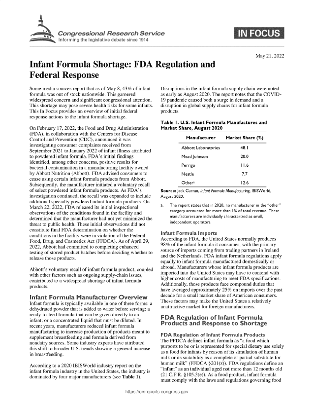 handle is hein.crs/govefvg0001 and id is 1 raw text is: Cogesoa Resarc  Serv iiic

May 21, 2022

Infant Formula Shortage: FDA Regulation and
Federal Response

Some media sources report that as of May 8, 43% of infant
formula was out of stock nationwide. This garnered
widespread concern and significant congressional attention.
This shortage may pose severe health risks for some infants.
This In Focus provides an overview of initial federal
response actions to the infant formula shortage.
On February 17, 2022, the Food and Drug Administration
(FDA), in collaboration with the Centers for Disease
Control and Prevention (CDC), announced it was
investigating consumer complaints received from
September 2021 to January 2022 of infant illness attributed
to powdered infant formula. FDA's initial findings
identified, among other concerns, positive results for
bacterial contamination in a manufacturing facility owned
by Abbott Nutrition (Abbott). FDA advised consumers to
cease using certain infant formula products from Abbott.
Subsequently, the manufacturer initiated a voluntary recall
of select powdered infant formula products. As FDA's
investigation continued, the recall was expanded to include
additional specialty powdered infant formula products. On
March 22, 2022, FDA released its initial inspectional
observations of the conditions found in the facility and
determined that the manufacturer had not yet minimized the
threat to public health. These initial observations did not
constitute final FDA determination on whether the
conditions in the facility were in violation of the Federal
Food, Drug, and Cosmetics Act (FFDCA). As of April 29,
2022, Abbott had committed to completing enhanced
testing of stored product batches before deciding whether to
release those products.
Abbott's voluntary recall of infant formula product, coupled
with other factors such as ongoing supply-chain issues,
contributed to a widespread shortage of infant formula
products.
Infant Formula Manufacturer Overview
Infant formula is typically available in one of three forms: a
dehydrated powder that is added to water before serving; a
ready-to-feed formula that can be given directly to an
infant; or a concentrated liquid tat must be diluted. In
recent years, manufacturers reduced infant formula
manufacturing to increase production of products meant to
supplement breastfeeding and formula derived from
nondairy sources. Some industry experts have attributed
this shift to broader U.S. trends showing a general increase
in breastfeeding.
According to a 2020 IBISWorld industry report on the
infant formula industry in the United States, the industry is
dominated by four major manufacturers (see Table 1).

Disruptions in the infant formula supply chain were noted
as early as August 2020. The report notes that the COVID-
19 pandemic caused both a surge in demand and a
disruption in global supply chains for infant formula
products.
Table I. U.S. Infant Formula Manufactures and
Market Share, August 2020
Manufacturer     Market Share (%)
Abbott Laboratories       48.1
Mead Johnson              20.0
Perrigo                   11.6
Nestle                    7.7
Othera                    12.6
Source: Jack Curran, Infant Formula Manufacturing, IBISWorld,
August 2020.
a.  The report states that in 2020, no manufacturer in the other
category accounted for more than 10% of total revenue. These
manufacturers are individually characterized as small,
independent operators.
Infant Formula Imports
According to FDA, the United States normally produces
98% of the infant formula it consumes, with the primary
source of imports coming from trading partners in Ireland
and the Netherlands. FDA infant formula regulations apply
equally to infant formula manufactured domestically or
abroad. Manufacturers whose infant formula products are
imported into the United States may have to contend with
higher costs of manufacturing to meet FDA specifications.
Additionally, those products face compound duties that
have averaged approximately 25% on imports over the past
decade for a small market share of American consumers.
These factors may make the United States a relatively
unattractive market for foreign manufacturers.
FDA    Re ulation of Infant Formula
Products cad R esponrst         Shortage
FDA Regulation of Infant Formula Products
The FFDCA defines infant formula as a food which
purports to be or is represented for special dietary use solely
as a food for infants by reason of its simulation of human
milk or its suitability as a complete or partial substitute for
human milk (FFDCA §201(z)). FDA regulations define an
infant as an individual aged not more than 12 months old
(21 C.F.R. §105.3(e)). As a food product, infant formula
must comply with the laws and regulations governing food

9ttps://crsreports.congress.gov


