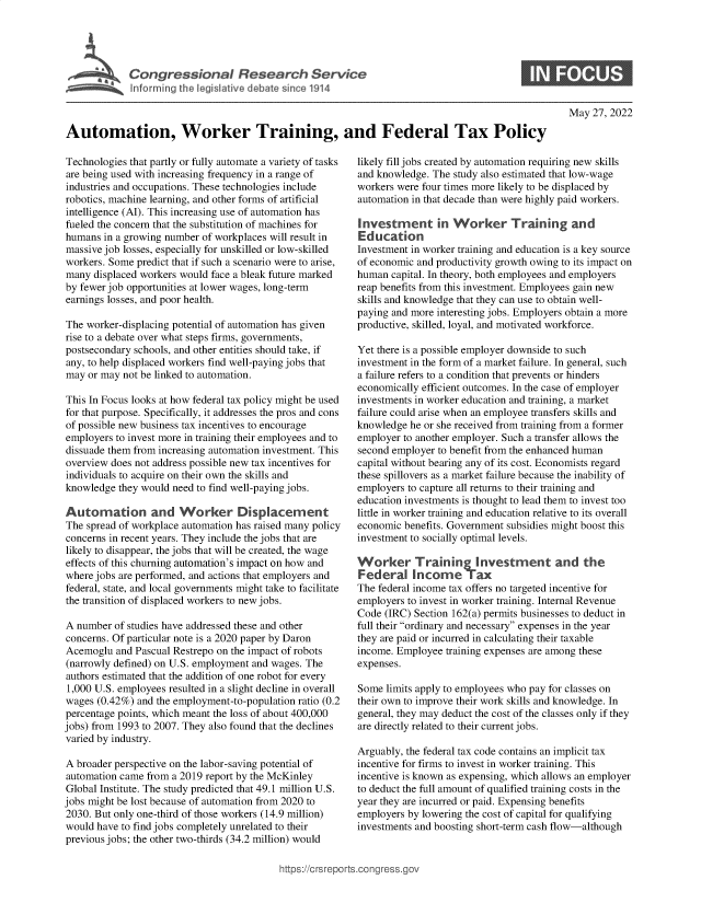 handle is hein.crs/govefvm0001 and id is 1 raw text is: C o n g9  r s o a   R e e r h   e v c

May 27, 2022

Automation, Worker Training, and Federal Tax Policy

Technologies that partly or fully automate a variety of tasks
are being used with increasing frequency in a range of
industries and occupations. These technologies include
robotics, machine learning, and other forms of artificial
intelligence (AI). This increasing use of automation has
fueled the concern that the substitution of machines for
humans in a growing number of workplaces will result in
massive job losses, especially for unskilled or low-skilled
workers. Some predict that if such a scenario were to arise,
many displaced workers would face a bleak future marked
by fewer job opportunities at lower wages, long-term
earnings losses, and poor health.
The worker-displacing potential of automation has given
rise to a debate over what steps firms, governments,
postsecondary schools, and other entities should take, if
any, to help displaced workers find well-paying jobs that
may or may not be linked to automation.
This In Focus looks at how federal tax policy might be used
for that purpose. Specifically, it addresses the pros and cons
of possible new business tax incentives to encourage
employers to invest more in training their employees and to
dissuade them from increasing automation investment. This
overview does not address possible new tax incentives for
individuals to acquire on their own the skills and
knowledge they would need to find well-paying jobs.
Automation and Worker Displacement
The spread of workplace automation has raised many policy
concerns in recent years. They include the jobs that are
likely to disappear, the jobs that will be created, the wage
effects of this churning automation's impact on how and
where jobs are performed, and actions that employers and
federal, state, and local governments might take to facilitate
the transition of displaced workers to new jobs.
A number of studies have addressed these and other
concerns. Of particular note is a 2020 paper by Daron
Acemoglu and Pascual Restrepo on the impact of robots
(narrowly defined) on U.S. employment and wages. The
authors estimated that the addition of one robot for every
1,000 U.S. employees resulted in a slight decline in overall
wages (0.42%) and the employment-to-population ratio (0.2
percentage points, which meant the loss of about 400,000
jobs) from 1993 to 2007. They also found that the declines
varied by industry.
A broader perspective on the labor-saving potential of
automation came from a 2019 report by the McKinley
Global Institute. The study predicted that 49.1 million U.S.
jobs might be lost because of automation from 2020 to
2030. But only one-third of those workers (14.9 million)
would have to find jobs completely unrelated to their
previous jobs; the other two-thirds (34.2 million) would

likely fill jobs created by automation requiring new skills
and knowledge. The study also estimated that low-wage
workers were four times more likely to be displaced by
automation in that decade than were highly paid workers.
Investment in Worker Training and
Education
Investment in worker training and education is a key source
of economic and productivity growth owing to its impact on
human capital. In theory, both employees and employers
reap benefits from this investment. Employees gain new
skills and knowledge that they can use to obtain well-
paying and more interesting jobs. Employers obtain a more
productive, skilled, loyal, and motivated workforce.
Yet there is a possible employer downside to such
investment in the form of a market failure. In general, such
a failure refers to a condition that prevents or hinders
economically efficient outcomes. In the case of employer
investments in worker education and training, a market
failure could arise when an employee transfers skills and
knowledge he or she received from training from a former
employer to another employer. Such a transfer allows the
second employer to benefit from the enhanced human
capital without bearing any of its cost. Economists regard
these spillovers as a market failure because the inability of
employers to capture all returns to their training and
education investments is thought to lead them to invest too
little in worker training and education relative to its overall
economic benefits. Government subsidies might boost this
investment to socially optimal levels.
Worker Training Investment and the
Federal Income Tax
The federal income tax offers no targeted incentive for
employers to invest in worker training. Internal Revenue
Code (IRC) Section 162(a) permits businesses to deduct in
full their ordinary and necessary expenses in the year
they are paid or incurred in calculating their taxable
income. Employee training expenses are among these
expenses.
Some limits apply to employees who pay for classes on
their own to improve their work skills and knowledge. In
general, they may deduct the cost of the classes only if they
are directly related to their current jobs.
Arguably, the federal tax code contains an implicit tax
incentive for firms to invest in worker training. This
incentive is known as expensing, which allows an employer
to deduct the full amount of qualified training costs in the
year they are incurred or paid. Expensing benefits
employers by lowering the cost of capital for qualifying
investments and boosting short-term cash flow-although

ittps://Crsreports.congress.gt


