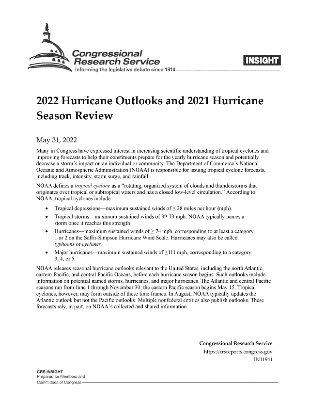 handle is hein.crs/govefvv0001 and id is 1 raw text is: Congressional
a   Research Service
2022 Hurricane Outlooks and 2021 Hurricane
Season Review
May 31, 2022
Many in Congress have expressed interest in increasing scientific understanding of tropical cyclones and
improving forecasts to help their constituents prepare for the yearly hurricane season and potentially
decrease a storm's impact on an individual or community. The Department of Commerce's National
Oceanic and Atmospheric Administration (NOAA) is responsible for issuing tropical cyclone forecasts,
including track, intensity, storm surge, and rainfall.
NOAA defines a tropical cyclone as a rotating, organized system of clouds and thunderstorms that
originates over tropical or subtropical waters and has a closed low-level circulation. According to
NOAA, tropical cyclones include
 Tropical depressions-maximum sustained winds of < 38 miles per hour (mph).
  Tropical storms-maximum sustained winds of 39-73 mph. NOAA typically names a
storm once it reaches this strength.
 Hurricanes-maximum sustained winds of > 74 mph, corresponding to at least a category
1 or 2 on the Saffir-Simpson Hurricane Wind Scale. Hurricanes may also be called
typhoons or cyclones.
  Major hurricanes-maximum sustained winds of >111 mph, corresponding to a category
3, 4, or 5.
NOAA releases seasonal hurricane outlooks relevant to the United States, including the north Atlantic,
eastern Pacific, and central Pacific Oceans, before each hurricane season begins. Such outlooks include
information on potential named storms, hurricanes, and major hurricanes. The Atlantic and central Pacific
seasons run from June 1 through November 30; the eastern Pacific season begins May 15. Tropical
cyclones, however, may form outside of these time frames. In August, NOAA typically updates the
Atlantic outlook but not the Pacific outlooks. Multiple nonfederal entities also publish outlooks. These
forecasts rely, in part, on NOAA's collected and shared information.
Congressional Research Service
https://crsreports. congress.gov
IN11941
CRS INSIGHT
Prepared for Members and
Committees of Congress


