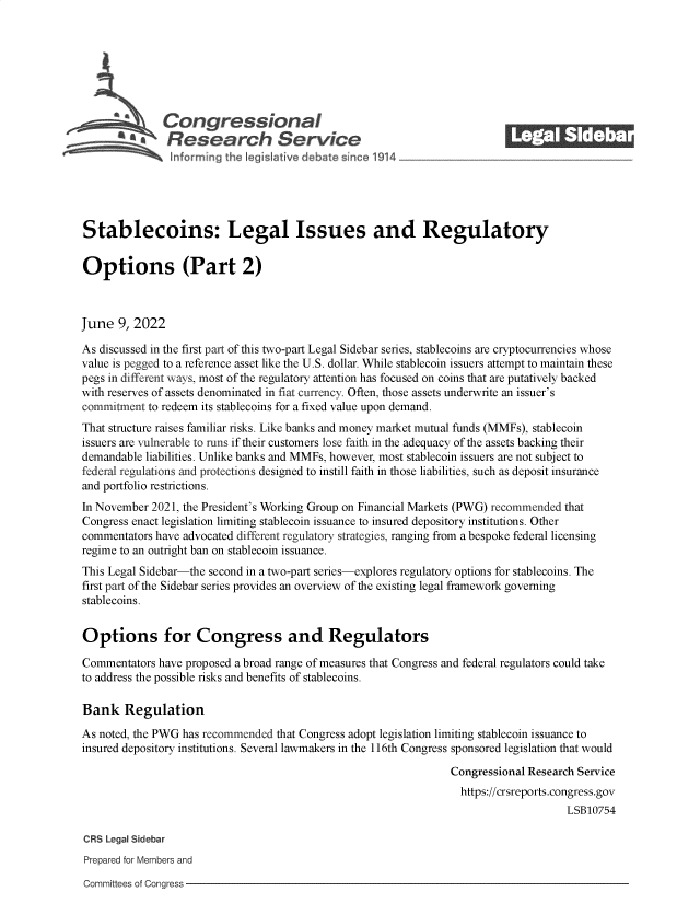 handle is hein.crs/govefwe0001 and id is 1 raw text is: Congressional
S£  Research Service
Stablecoins: Legal Issues and Regulatory
Options (Part 2)
June 9, 2022
As discussed in the first part of this two-part Legal Sidebar series, stablecoins are cryptocurrencies whose
value is pegged to a reference asset like the U.S. dollar. While stablecoin issuers attempt to maintain these
pegs in different ways, most of the regulatory attention has focused on coins that are putatively backed
with reserves of assets denominated in fiat currency. Often, those assets underwrite an issuer's
commitment to redeem its stablecoins for a fixed value upon demand.
That structure raises familiar risks. Like banks and money market mutual funds (MMFs), stablecoin
issuers are vulnerable to runs if their customers lose faith in the adequacy of the assets backing their
demandable liabilities. Unlike banks and MMFs, however, most stablecoin issuers are not subject to
federal regulations and protections designed to instill faith in those liabilities, such as deposit insurance
and portfolio restrictions.
In November 2021, the President's Working Group on Financial Markets (PWG) recommended that
Congress enact legislation limiting stablecoin issuance to insured depository institutions. Other
commentators have advocated different regulatory strategies, ranging from a bespoke federal licensing
regime to an outright ban on stablecoin issuance.
This Legal Sidebar-the second in a two-part series-explores regulatory options for stablecoins. The
first part of the Sidebar series provides an overview of the existing legal framework governing
stablecoins.
Options for Congress and Regulators
Commentators have proposed a broad range of measures that Congress and federal regulators could take
to address the possible risks and benefits of stablecoins.
Bank Regulation
As noted, the PWG has recommended that Congress adopt legislation limiting stablecoin issuance to
insured depository institutions. Several lawmakers in the 116th Congress sponsored legislation that would
Congressional Research Service
https://crsreports.congress.gov
LSB10754
CRS Legal Sidebar
Prepared for Members and
Committees of Congress


