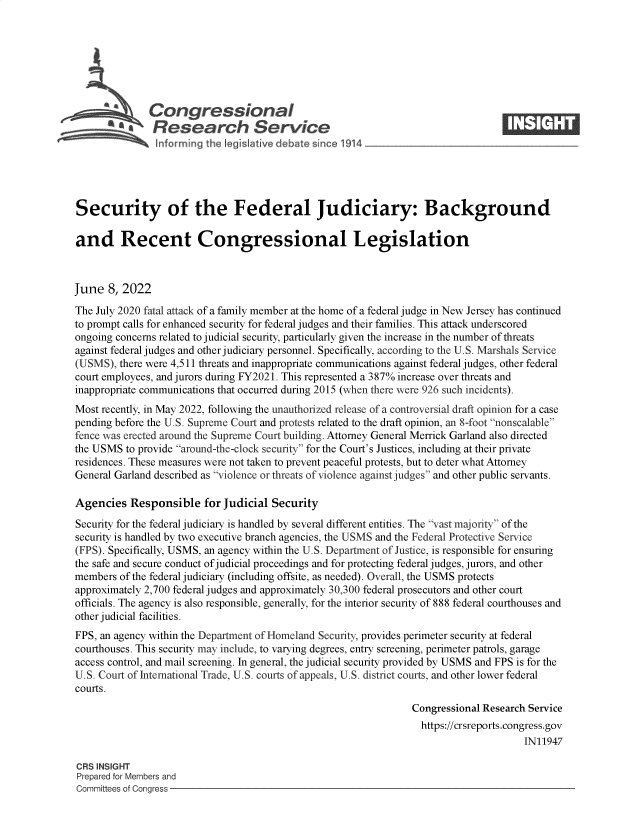 handle is hein.crs/govefwj0001 and id is 1 raw text is: Congressional                                                     ____
aResearch Service
Security of the Federal Judiciary: Background
and Recent Congressional Legislation
June 8, 2022
The July 2020 fatal attack of a family member at the home of a federal judge in New Jersey has continued
to prompt calls for enhanced security for federal judges and their families. This attack underscored
ongoing concerns related to judicial security, particularly given the increase in the number of threats
against federal judges and other judiciary personnel. Specifically, according to the U.S. Marshals Service
(USMS), there were 4,511 threats and inappropriate communications against federal judges, other federal
court employees, and jurors during FY2021. This represented a 387% increase over threats and
inappropriate communications that occurred during 2015 (when there were 926 such incidents).
Most recently, in May 2022, following the unauthorized release of a controversial draft opinion for a case
pending before the U.S. Supreme Court and protests related to the draft opinion, an 8-foot nonscalable
fence was erected around the Supreme Court building. Attorney General Merrick Garland also directed
the USMS to provide around-the-clock security for the Court's Justices, including at their private
residences. These measures were not taken to prevent peaceful protests, but to deter what Attorney
General Garland described as violence or threats of violence against judges and other public servants.
Agencies Responsible for Judicial Security
Security for the federal judiciary is handled by several different entities. The vast majority of the
security is handled by two executive branch agencies, the USMS and the Federal Protective Service
(FPS). Specifically, USMS, an agency within the U.S. Department of Justice, is responsible for ensuring
the safe and secure conduct of judicial proceedings and for protecting federal judges, jurors, and other
members of the federal judiciary (including offsite, as needed). Overall, the USMS protects
approximately 2,700 federal judges and approximately 30,300 federal prosecutors and other court
officials. The agency is also responsible, generally, for the interior security of 888 federal courthouses and
other judicial facilities.
FPS, an agency within the Department of Homeland Security, provides perimeter security at federal
courthouses. This security may include, to varying degrees, entry screening, perimeter patrols, garage
access control, and mail screening. In general, the judicial security provided by USMS and FPS is for the
U.S. Court of International Trade, U.S. courts of appeals, U.S. district courts, and other lower federal
courts.
Congressional Research Service
https://crsreports.congress.gov
IN11947
CRS INSIGHT
Prepared for Members and
Committees of Congress


