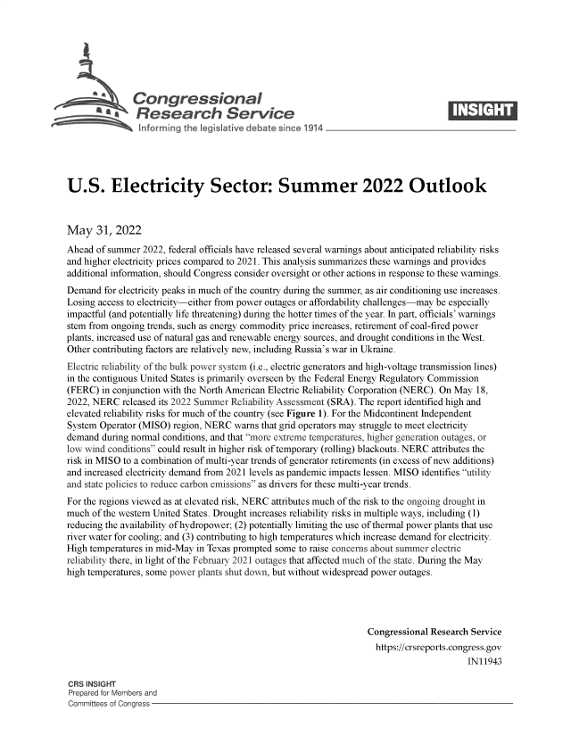 handle is hein.crs/govefww0001 and id is 1 raw text is: Congressional                                                    ____
'aResearch Service
U.S. Electricity Sector: Summer 2022 Outlook
May 31, 2022
Ahead of summer 2022, federal officials have released several warnings about anticipated reliability risks
and higher electricity prices compared to 2021. This analysis summarizes these warnings and provides
additional information, should Congress consider oversight or other actions in response to these warnings.
Demand for electricity peaks in much of the country during the summer, as air conditioning use increases.
Losing access to electricity-either from power outages or affordability challenges-may be especially
impactful (and potentially life threatening) during the hotter times of the year. In part, officials' warnings
stem from ongoing trends, such as energy commodity price increases, retirement of coal-fired power
plants, increased use of natural gas and renewable energy sources, and drought conditions in the West.
Other contributing factors are relatively new, including Russia's war in Ukraine.
Electric reliability of the bulk power system (i.e., electric generators and high-voltage transmission lines)
in the contiguous United States is primarily overseen by the Federal Energy Regulatory Commission
(FERC) in conjunction with the North American Electric Reliability Corporation (NERC). On May 18,
2022, NERC released its 2022 Summer Reliability Assessment (SRA). The report identified high and
elevated reliability risks for much of the country (see Figure 1). For the Midcontinent Independent
System Operator (MISO) region, NERC warns that grid operators may struggle to meet electricity
demand during normal conditions, and that more extreme temperatures, higher generation outages, or
low wind conditions could result in higher risk of temporary (rolling) blackouts. NERC attributes the
risk in MISO to a combination of multi-year trends of generator retirements (in excess of new additions)
and increased electricity demand from 2021 levels as pandemic impacts lessen. MISO identifies utility
and state policies to reduce carbon emissions as drivers for these multi-year trends.
For the regions viewed as at elevated risk, NERC attributes much of the risk to the ongoing drought in
much of the western United States. Drought increases reliability risks in multiple ways, including (1)
reducing the availability of hydropower; (2) potentially limiting the use of thermal power plants that use
river water for cooling; and (3) contributing to high temperatures which increase demand for electricity.
High temperatures in mid-May in Texas prompted some to raise concerns about summer electric
reliability there, in light of the February 2021 outages that affected much of the state. During the May
high temperatures, some power plants shut down, but without widespread power outages.
Congressional Research Service
https://crsreports.congress.gov
IN11943
CRS INSIGHT
Prepared for Members and
Committees of Congress


