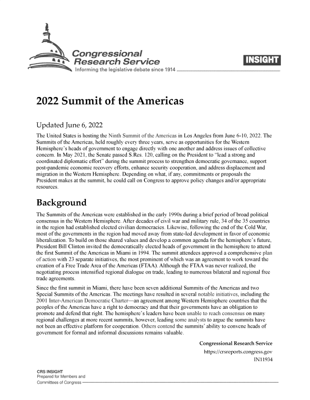 handle is hein.crs/govefxb0001 and id is 1 raw text is: Congressional                                                     ____
~ Research Service
2022 Summit of the Americas
Updated June 6, 2022
The United States is hosting the Ninth Summit of the Americas in Los Angeles from June 6-10, 2022. The
Summits of the Americas, held roughly every three years, serve as opportunities for the Western
Hemisphere's heads of government to engage directly with one another and address issues of collective
concern. In May 2021, the Senate passed S.Res. 120, calling on the President to lead a strong and
coordinated diplomatic effort during the summit process to strengthen democratic governance, support
post-pandemic economic recovery efforts, enhance security cooperation, and address displacement and
migration in the Western Hemisphere. Depending on what, if any, commitments or proposals the
President makes at the summit, he could call on Congress to approve policy changes and/or appropriate
resources.
Background
The Summits of the Americas were established in the early 1990s during a brief period of broad political
consensus in the Western Hemisphere. After decades of civil war and military rule, 34 of the 35 countries
in the region had established elected civilian democracies. Likewise, following the end of the Cold War,
most of the governments in the region had moved away from state-led development in favor of economic
liberalization. To build on those shared values and develop a common agenda for the hemisphere's future,
President Bill Clinton invited the democratically elected heads of government in the hemisphere to attend
the first Summit of the Americas in Miami in 1994. The summit attendees approved a comprehensive plan
of action with 23 separate initiatives, the most prominent of which was an agreement to work toward the
creation of a Free Trade Area of the Americas (FTAA). Although the FTAA was never realized, the
negotiating process intensified regional dialogue on trade, leading to numerous bilateral and regional free
trade agreements.
Since the first summit in Miami, there have been seven additional Summits of the Americas and two
Special Summits of the Americas. The meetings have resulted in several notable initiatives, including the
2001 Inter-American Democratic Charter-an agreement among Western Hemisphere countries that the
peoples of the Americas have a right to democracy and that their governments have an obligation to
promote and defend that right. The hemisphere's leaders have been unable to reach consensus on many
regional challenges at more recent summits, however, leading some analysts to argue the summits have
not been an effective platform for cooperation. Others contend the summits' ability to convene heads of
government for formal and informal discussions remains valuable.
Congressional Research Service
https://crsreports.congress.gov
IN11934
CRS INSIGHT
Prepared for Members and
Committees of Congress


