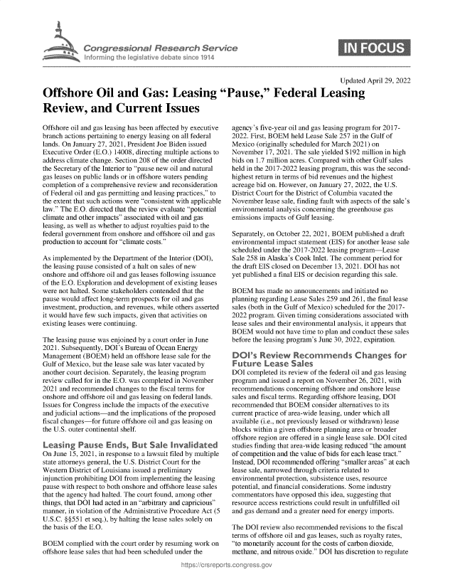 handle is hein.crs/govefxq0001 and id is 1 raw text is: Congressional Research Service
Informing the Iegitive debate since 1914

Updated April 29, 2022

Offshore Oil and Gas: Leasing Pause, Federal Leasing
Review, and Current Issues

Offshore oil and gas leasing has been affected by executive
branch actions pertaining to energy leasing on all federal
lands. On January 27, 2021, President Joe Biden issued
Executive Order (E.O.) 14008, directing multiple actions to
address climate change. Section 208 of the order directed
the Secretary of the Interior to pause new oil and natural
gas leases on public lands or in offshore waters pending
completion of a comprehensive review and reconsideration
of Federal oil and gas permitting and leasing practices, to
the extent that such actions were consistent with applicable
law. The E.O. directed that the review evaluate potential
climate and other impacts associated with oil and gas
leasing, as well as whether to adjust royalties paid to the
federal government from onshore and offshore oil and gas
production to account for climate costs.
As implemented by the Department of the Interior (DOI),
the leasing pause consisted of a halt on sales of new
onshore and offshore oil and gas leases following issuance
of the E.O. Exploration and development of existing leases
were not halted. Some stakeholders contended that the
pause would affect long-term prospects for oil and gas
investment, production, and revenues, while others asserted
it would have few such impacts, given that activities on
existing leases were continuing.
The leasing pause was enjoined by a court order in June
2021. Subsequently, DOI's Bureau of Ocean Energy
Management (BOEM) held an offshore lease sale for the
Gulf of Mexico, but the lease sale was later vacated by
another court decision. Separately, the leasing program
review called for in the E.O. was completed in November
2021 and recommended changes to the fiscal terms for
onshore and offshore oil and gas leasing on federal lands.
Issues for Congress include the impacts of the executive
and judicial actions-and the implications of the proposed
fiscal changes-for future offshore oil and gas leasing on
the U.S. outer continental shelf.
Leasing Pause Ends, But Saic Invalidated
On June 15, 2021, in response to a lawsuit filed by multiple
state attorneys general, the U.S. District Court for the
Western District of Louisiana issued a preliminary
injunction prohibiting DOI from implementing the leasing
pause with respect to both onshore and offshore lease sales
that the agency had halted. The court found, among other
things, that DOI had acted in an arbitrary and capricious
manner, in violation of the Administrative Procedure Act (5
U.S.C. §§551 et seq.), by halting the lease sales solely on
the basis of the E.O.
BOEM complied with the court order by resuming work on
offshore lease sales that had been scheduled under the

agency's five-year oil and gas leasing program for 2017-
2022. First, BOEM held Lease Sale 257 in the Gulf of
Mexico (originally scheduled for March 2021) on
November 17, 2021. The sale yielded $192 million in high
bids on 1.7 million acres. Compared with other Gulf sales
held in the 2017-2022 leasing program, this was the second-
highest return in terms of bid revenues and the highest
acreage bid on. However, on January 27, 2022, the U.S.
District Court for the District of Columbia vacated the
November lease sale, finding fault with aspects of the sale's
environmental analysis concerning the greenhouse gas
emissions impacts of Gulf leasing.
Separately, on October 22, 2021, BOEM published a draft
environmental impact statement (EIS) for another lease sale
scheduled under the 2017-2022 leasing program-Lease
Sale 258 in Alaska's Cook Inlet. The comment period for
the draft EIS closed on December 13, 2021. DOI has not
yet published a final EIS or decision regarding this sale.
BOEM has made no announcements and initiated no
planning regarding Lease Sales 259 and 261, the final lease
sales (both in the Gulf of Mexico) scheduled for the 2017-
2022 program. Given timing considerations associated with
lease sales and their environmental analysis, it appears that
BOEM would not have time to plan and conduct these sales
before the leasing program's June 30, 2022, expiration.
DOI's Review Recomnmends C hanges for
Future Lease Sales
DOI completed its review of the federal oil and gas leasing
program and issued a report on November 26, 2021, with
recommendations concerning offshore and onshore lease
sales and fiscal terms. Regarding offshore leasing, DOI
recommended that BOEM consider alternatives to its
current practice of area-wide leasing, under which all
available (i.e., not previously leased or withdrawn) lease
blocks within a given offshore planning area or broader
offshore region are offered in a single lease sale. DOI cited
studies finding that area-wide leasing reduced the amount
of competition and the value of bids for each lease tract.
Instead, DOI recommended offering smaller areas at each
lease sale, narrowed through criteria related to
environmental protection, subsistence uses, resource
potential, and financial considerations. Some industry
commentators have opposed this idea, suggesting that
resource access restrictions could result in unfulfilled oil
and gas demand and a greater need for energy imports.
The DOI review also recommended revisions to the fiscal
terms of offshore oil and gas leases, such as royalty rates,
to monetarily account for the costs of carbon dioxide,
methane, and nitrous oxide. DOI has discretion to regulate


