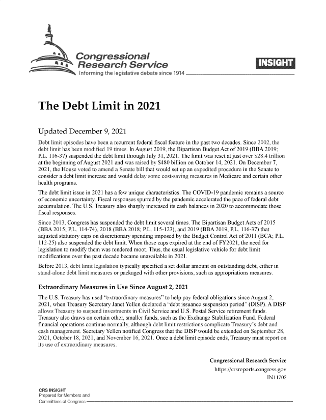 handle is hein.crs/govefzd0001 and id is 1 raw text is: SCongressional                                                            ____
Rlesearch Service
The Debt Limit in 2021
Updated December 9, 2021
Debt limit episodes have been a recurrent federal fiscal feature in the past two decades. Since 2002, the
debt limit has been modified 19 times. In August 2019, the Bipartisan Budget Act of 2019 (BBA 2019;
P.L. 116-37) suspended the debt limit through July 31, 2021. The limit was reset at just over $28.4 trillion
at the beginning of August 2021 and was raised by $480 billion on October 14, 2021. On December 7,
2021, the House voted to amend a Senate bill that would set up an expedited procedure in the Senate to
consider a debt limit increase and would delay some cost-saving measures in Medicare and certain other
health programs.
The debt limit issue in 2021 has a few unique characteristics. The COVID-19 pandemic remains a source
of economic uncertainty. Fiscal responses spurred by the pandemic accelerated the pace of federal debt
accumulation. The U.S. Treasury also sharply increased its cash balances in 2020 to accommodate those
fiscal responses.
Since 2013, Congress has suspended the debt limit several times. The Bipartisan Budget Acts of 2015
(BBA 2015; P.L. 114-74), 2018 (BBA 2018; P.L. 115-123), and 2019 (BBA 2019; P.L. 116-37) that
adjusted statutory caps on discretionary spending imposed by the Budget Control Act of 2011 (BCA; P.L.
112-25) also suspended the debt limit. When those caps expired at the end of FY2021, the need for
legislation to modify them was rendered moot. Thus, the usual legislative vehicle for debt limit
modifications over the past decade became unavailable in 2021.
Before 2013, debt limit legislation typically specified a set dollar amount on outstanding debt, either in
stand-alone debt limit measures or packaged with other provisions, such as appropriations measures.
Extraordinary Measures in Use Since August 2, 2021
The U.S. Treasury has used extraordinary measures to help pay federal obligations since August 2,
2021, when Treasury Secretary Janet Yellen declared a debt issuance suspension period (DISP). A DISP
allows Treasury to suspend investments in Civil Service and U.S. Postal Service retirement funds.
Treasury also draws on certain other, smaller funds, such as the Exchange Stabilization Fund. Federal
financial operations continue normally, although debt limit restrictions complicate Treasury's debt and
cash management. Secretary Yellen notified Congress that the DISP would be extended on September 28,
2021, October 18, 2021, and November 16, 2021. Once a debt limit episode ends, Treasury must report on
its use of extraordinary measures.
Congressional Research Service
https://crsreports.congress.gov
IN11702
CRS INSIGHT
Prepared for Members and
Committees of Congress


