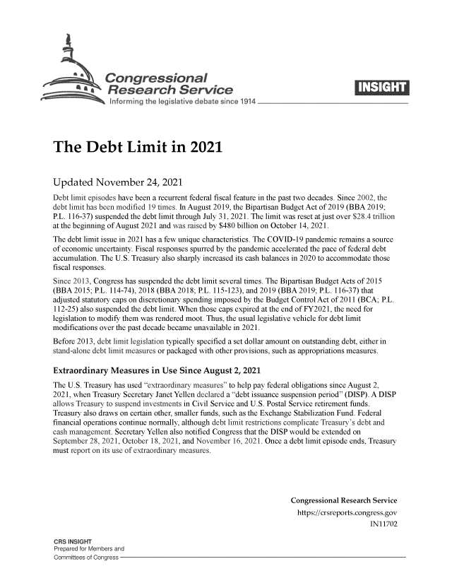 handle is hein.crs/govefzf0001 and id is 1 raw text is: Congressional                                                   ____
~ Research Service
The Debt Limit in 2021
Updated November 24, 2021
Debt limit episodes have been a recurrent federal fiscal feature in the past two decades. Since 2002, the
debt limit has been modified 19 times. In August 2019, the Bipartisan Budget Act of 2019 (BBA 2019;
P.L. 116-37) suspended the debt limit through July 31, 2021. The limit was reset at just over $28.4 trillion
at the beginning of August 2021 and was raised by $480 billion on October 14, 2021.
The debt limit issue in 2021 has a few unique characteristics. The COVID-19 pandemic remains a source
of economic uncertainty. Fiscal responses spurred by the pandemic accelerated the pace of federal debt
accumulation. The U.S. Treasury also sharply increased its cash balances in 2020 to accommodate those
fiscal responses.
Since 2013, Congress has suspended the debt limit several times. The Bipartisan Budget Acts of 2015
(BBA 2015; P.L. 114-74), 2018 (BBA 2018; P.L. 115-123), and 2019 (BBA 2019; P.L. 116-37) that
adjusted statutory caps on discretionary spending imposed by the Budget Control Act of 2011 (BCA; P.L.
112-25) also suspended the debt limit. When those caps expired at the end of FY2021, the need for
legislation to modify them was rendered moot. Thus, the usual legislative vehicle for debt limit
modifications over the past decade became unavailable in 2021.
Before 2013, debt limit legislation typically specified a set dollar amount on outstanding debt, either in
stand-alone debt limit measures or packaged with other provisions, such as appropriations measures.
Extraordinary Measures in Use Since August 2, 2021
The U.S. Treasury has used extraordinary measures to help pay federal obligations since August 2,
2021, when Treasury Secretary Janet Yellen declared a debt issuance suspension period (DISP). A DISP
allows Treasury to suspend investments in Civil Service and U.S. Postal Service retirement funds.
Treasury also draws on certain other, smaller funds, such as the Exchange Stabilization Fund. Federal
financial operations continue normally, although debt limit restrictions complicate Treasury's debt and
cash management. Secretary Yellen also notified Congress that the DISP would be extended on
September 28, 2021, October 18, 2021, and November 16, 2021. Once a debt limit episode ends, Treasury
must report on its use of extraordinary measures.
Congressional Research Service
https://crsreports.congress.gov
IN11702
CRS INSIGHT
Prepared for Members and
Committees of Congress


