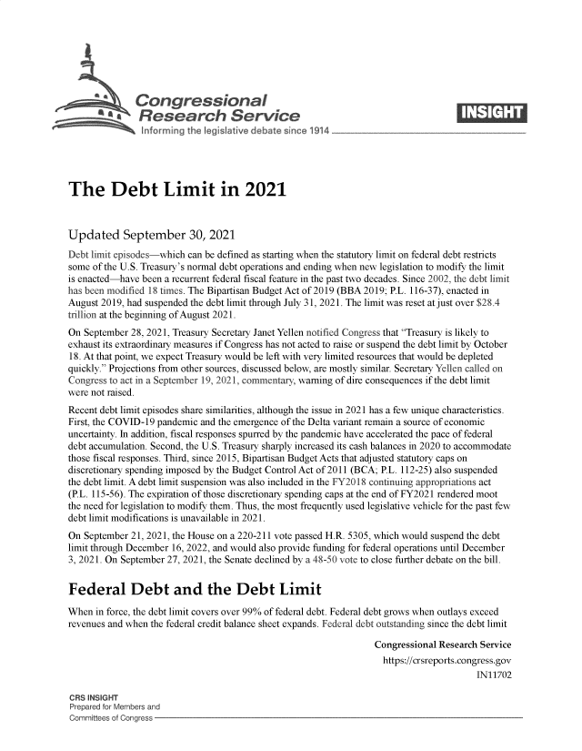 handle is hein.crs/govefzg0001 and id is 1 raw text is: Congressional                                                   ____
~ Research Service
The Debt Limit in 2021
Updated September 30, 2021
Debt limit episodes-which can be defined as starting when the statutory limit on federal debt restricts
some of the U.S. Treasury's normal debt operations and ending when new legislation to modify the limit
is enacted-have been a recurrent federal fiscal feature in the past two decades. Since 2002, the debt limit
has been modified 18 times. The Bipartisan Budget Act of 2019 (BBA 2019; P.L. 116-37), enacted in
August 2019, had suspended the debt limit through July 31, 2021. The limit was reset at just over $28.4
trillion at the beginning of August 2021.
On September 28, 2021, Treasury Secretary Janet Yellen notified Congress that Treasury is likely to
exhaust its extraordinary measures if Congress has not acted to raise or suspend the debt limit by October
18. At that point, we expect Treasury would be left with very limited resources that would be depleted
quickly. Projections from other sources, discussed below, are mostly similar. Secretary Yellen called on
Congress to act in a September 19, 2021, commentary, warning of dire consequences if the debt limit
were not raised.
Recent debt limit episodes share similarities, although the issue in 2021 has a few unique characteristics.
First, the COVID-19 pandemic and the emergence of the Delta variant remain a source of economic
uncertainty. In addition, fiscal responses spurred by the pandemic have accelerated the pace of federal
debt accumulation. Second, the U.S. Treasury sharply increased its cash balances in 2020 to accommodate
those fiscal responses. Third, since 2015, Bipartisan Budget Acts that adjusted statutory caps on
discretionary spending imposed by the Budget Control Act of 2011 (BCA; P.L. 112-25) also suspended
the debt limit. A debt limit suspension was also included in the FY2018 continuing appropriations act
(P.L. 115-56). The expiration of those discretionary spending caps at the end of FY2021 rendered moot
the need for legislation to modify them. Thus, the most frequently used legislative vehicle for the past few
debt limit modifications is unavailable in 2021.
On September 21, 2021, the House on a 220-211 vote passed H.R. 5305, which would suspend the debt
limit through December 16, 2022, and would also provide funding for federal operations until December
3, 2021. On September 27, 2021, the Senate declined by a 48-50 vote to close further debate on the bill.
Federal Debt and the Debt Limit
When in force, the debt limit covers over 99% of federal debt. Federal debt grows when outlays exceed
revenues and when the federal credit balance sheet expands. Federal debt outstanding since the debt limit
Congressional Research Service
https://crsreports.congress.gov
IN11702
CRS INSIGHT
Prepared for Members and
Committees of Congress


