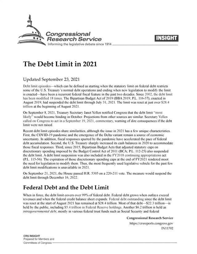 handle is hein.crs/govefzh0001 and id is 1 raw text is: \Congressional                                                    ____
~ Research Service
The Debt Limit in 2021
Updated September 23, 2021
Debt limit episodes-which can be defined as starting when the statutory limit on federal debt restricts
some of the U.S. Treasury's normal debt operations and ending when new legislation to modify the limit
is enacted-have been a recurrent federal fiscal feature in the past two decades. Since 2002, the debt limit
has been modified 18 times. The Bipartisan Budget Act of 2019 (BBA 2019; P.L. 116-37), enacted in
August 2019, had suspended the debt limit through July 31, 2021. The limit was reset at just over $28.4
trillion at the beginning of August 2021.
On September 8, 2021, Treasury Secretary Janet Yellen notified Congress that the debt limit most
likely would become binding in October. Projections from other sources are similar. Secretary Yellen
called on Congress to act in a September 19, 2021, commentary, warning of dire consequences if the debt
limit were not raised.
Recent debt limit episodes share similarities, although the issue in 2021 has a few unique characteristics.
First, the COVID-19 pandemic and the emergence of the Delta variant remain a source of economic
uncertainty. In addition, fiscal responses spurred by the pandemic have accelerated the pace of federal
debt accumulation. Second, the U.S. Treasury sharply increased its cash balances in 2020 to accommodate
those fiscal responses. Third, since 2015, Bipartisan Budget Acts that adjusted statutory caps on
discretionary spending imposed by the Budget Control Act of 2011 (BCA; P.L. 112-25) also suspended
the debt limit. A debt limit suspension was also included in the FY2018 continuing appropriations act
(P.L. 115-56). The expiration of those discretionary spending caps at the end of FY2021 rendered moot
the need for legislation to modify them. Thus, the most frequently used legislative vehicle for the past few
debt limit modifications is unavailable in 2021.
On September 21, 2021, the House passed H.R. 5305 on a 220-211 vote. The measure would suspend the
debt limit through December 16, 2022.
Federal Debt and the Debt Limit
When in force, the debt limit covers over 99% of federal debt. Federal debt grows when outlays exceed
revenues and when the federal credit balance sheet expands. Federal debt outstanding since the debt limit
was reset at the start of August 2021 has remained at $28.4 trillion. Most of that debt-$22.3 trillion-is
held by the public, including $5.4 trillion in Federal Reserve holdings. Another $6.2 trillion is held as
intragovernmental debt, mostly in various federal trust funds such as Social Security and federal
Congressional Research Service
https://crsreports.congress.gov
IN11702
CRS INSIGHT
Prepared for Members and
Committees of Congress


