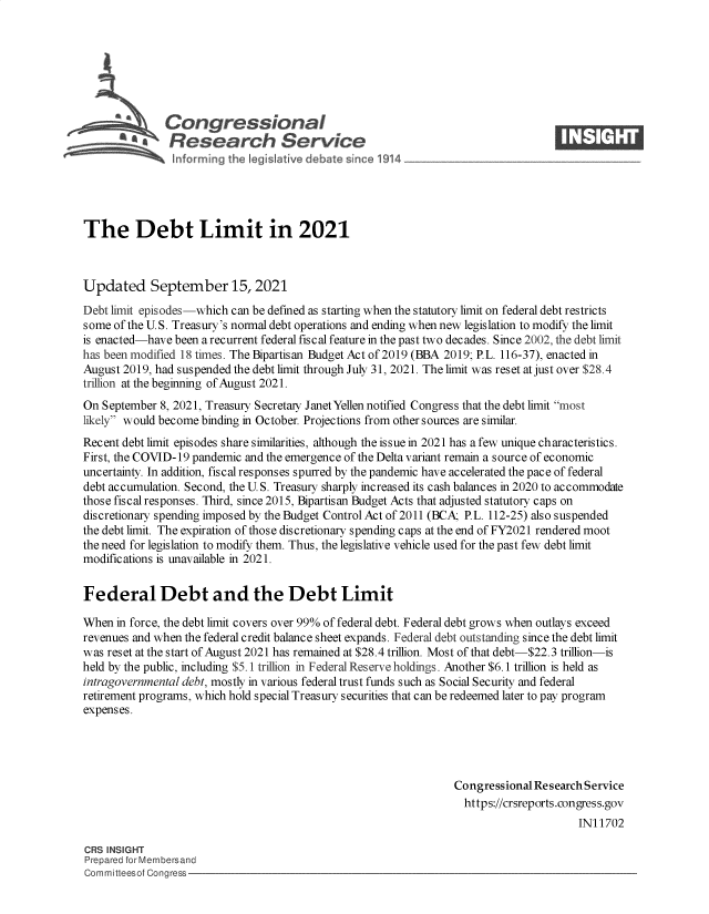 handle is hein.crs/govefzi0001 and id is 1 raw text is: Congressional                                                  ____
~ Research Service
The Debt Limit in 2021
Updated September 15, 2021
Debt limit episodes-which can be defined as starting when the statutory limit on federal debt restricts
some of the U.S. Treasury's normal debt operations and ending when new legislation to modify the limit
is enacted-have been a recurrent federal fiscal feature in the past two decades. Since 2002, the debt limit
has been modified 18 times. The Bipartisan Budget Act of 2019 (BBA 2019; P.L. 116-37), enacted in
August 2019, had suspended the debt limit through July 31, 2021. The limit was reset at just over $28.4
trillion at the beginning of August 2021.
On September 8, 2021, Treasury Secretary Janet Yellen notified Congress that the debt limit most
likely would become binding in October. Projections from other sources are similar.
Recent debt limit episodes share similarities, although the issue in 2021 has a few unique characteristics.
First, the COVID-19 pandemic and the emergence of the Delta variant remain a source of economic
uncertainty. In addition, fiscal responses spurred by the pandemic have accelerated the pace of federal
debt accumulation. Second, the U. S. Treasury sharply increased its cash balances in 2020 to accommodate
those fiscal responses. Third, since 2015, Bipartisan Budget Acts that adjusted statutory caps on
discretionary spending imposed by the Budget Control Act of 2011 (BCA; P.L. 112-25) also suspended
the debt limit. The expiration of those discretionary spending caps at the end of FY2021 rendered moot
the need for legislation to modify them. Thus, the legislative vehicle used for the past few debt limit
modifications is unavailable in 2021.
Federal Debt and the Debt Limit
When in force, the debt limit covers over 99% of federal debt. Federal debt grows when outlays exceed
revenues and when the federal credit balance sheet expands. Federal debt outstanding since the debt limit
was reset at the start of August 2021 has remained at $28.4 trillion. Most of that debt-$22.3 trillion-is
held by the public, including $5.1 trillion in Federal Reserve holdings. Another $6.1 trillion is held as
intragovernmental debt, mostly in various federal trust funds such as Social Security and federal
retirement programs, which hold special Treasury securities that can be redeemed later to pay program
expenses.
Congressional Research Service
https://crsreports.congress.gov
IN11702
CRS INSIGHT
Prepared for Membersand
Committeesof Congress


