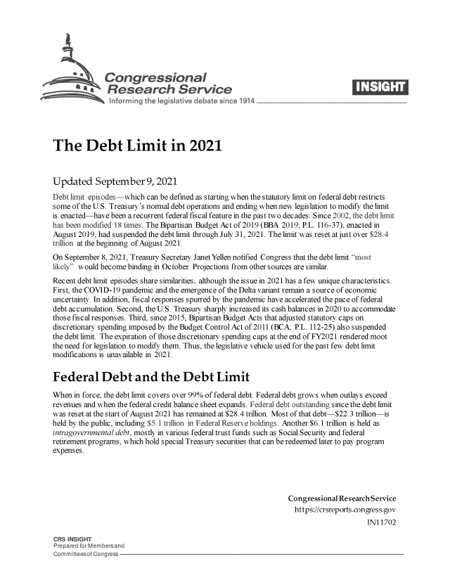 handle is hein.crs/govefzj0001 and id is 1 raw text is: SCongressional                                                            ____
~ Research Service
The Debt Limit in 2021
Updated September 9, 2021
Debt limit episodes-which can be defined as starting when the statutory limit on federal debt restricts
some of the U.S. Treasury's normal debt operations and ending when new legislation to modify the limit
is enacted-have been a recurrent federal fiscal feature in the past two decades. Since 2002, the debt limit
has been modified 18 times. The Bipartisan Budget Act of 2019 (BBA 2019; P.L. 116-37), enacted in
August 2019, had suspended the debt limit through July 31, 2021. The limit was reset at just over $28.4
trillion at the beginning of August 2021.
On September 8, 2021, Treasury Secretary Janet Yellen notified Congress that the debt limit most
likely would become binding in October. Projections from other sources are similar.
Recent debt limit episodes share similarities, although the issue in 2021 has a few unique characteristics.
First, the COVID-19 pandemic and the emergence of the Delta variant remain a source of economic
uncertainty. In addition, fiscal responses spurred by the pandemic have accelerated the pace of federal
debt accumulation. Second, the U. S. Treasury sharply increased its cash balances in 2020 to accommodate
those fiscal responses. Third, since 2015, Bipartisan Budget Acts that adjusted statutory caps on
discretionary spending imposed by the Budget Control Act of 2011 (BCA; P.L. 112-25) also suspended
the debt limit. The expiration of those discretionary spending caps at the end of FY2021 rendered moot
the need for legislation to modify them. Thus, the legislative vehicle used for the past few debt limit
modifications is unavailable in 2021.
Federal Debt and the Debt Limit
When in force, the debt limit covers over 99% of federal debt. Federal debt grows when outlays exceed
revenues and when the federal credit balance sheet expands. Federal debt outstanding since the debt limit
was reset at the start of August 2021 has remained at $28.4 trillion. Most of that debt-$22.3 trillion-is
held by the public, including $5.1 trillion in Federal Reserve holdings. Another $6.1 trillion is held as
intragovernmental debt, mostly in various federal trust funds such as Social Security and federal
retirement programs, which hold special Treasury securities that can be redeemed later to pay program
expenses.
Congressional Research Service
https://crsreports.congress.gov
IN11702
CRS INSIGHT
Prepared for Membersand
Committeesof Congress


