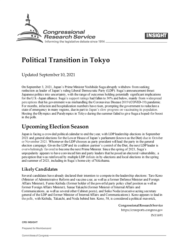 handle is hein.crs/govegad0001 and id is 1 raw text is: Congressional                                                    ____
~ ~Research Service
Political Transition in Tokyo
Updated September 10, 2021
On September 3, 2021, Japan's Prime MinisterYoshihide Suga abruptly withdrew from seeking
reelection as leader of Japan's ruling Liberal Democratic Party (LDP). Suga's announcement thrust
Japanese politics into uncertainty, with the range of outcomes holding potentially significant implications
for the U.S.-Japan alliance. Suga's support ratings had fallen to 30% and below, mainly from widespread
perceptions that his government was mishandling the Coronavirus Disease 2019 (COVID-19) pandemic.
For months, infection and hospitalization numbers have risen, prompting the government to redeclare a
state of emergency in many regions, due in part to Japan 's slow progress on vaccinating its population.
Hosting the Olympics and Paralympics in Tokyo during the summer failed to give Suga a hoped-for boost
in the polls.
Upcoming Election Season
Japan is facing a crowded political calendar to end the year, with LDP leadership elections in September
2021 and general elections for the Lower House of Japan's parliament (known as the Diet) due in October
or November 2021. Whomever the LDP chooses as party president will lead the party in the general
election campaign. Given the LDP and its coalition partner's control of the Diet, the next LDP leader is
overwhelmingly favored to become the next Prime Minister. Since the spring of 2021, Suga's
unpopularity appears to have convinced him and party leaders that he posed an electoral vulnerability, a
perception that was reinforced by multiple LDP defeats in by-elections and local elections in the spring
and summer of 2021, including in Suga's home city ofYokohama.
Likely Candidates
Several candidates have already declared their intention to compete in the leadership elections: Taro Kono
(Minister of Administrative Reform and vaccine czar, as well as a former Defense Minister and Foreign
Affairs Minister), Fumio Kishida (former holder of the powerful party policy chief position as well as
former Foreign Affairs Minister), Sanae Takaichi (former Minister of Internal Affairs and
Communications, as well as several other Cabinet posts), and Seiko Noda (executive acting secretary
general of the LDP and former Minister of Internal Affairs and Communications). Kono appears to lead in
the polls, with Kishida, Takaichi, and Noda behind him. Kono, 58, is considered a political maverick,
Congressional Research Service
https://crsreports.congress.gov
IN11691
CRS INSIGHT
Prepared for Membersand

Committeesof Congress


