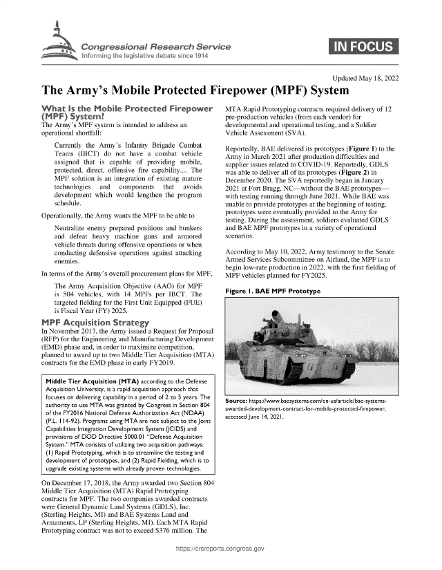 handle is hein.crs/govegae0001 and id is 1 raw text is: Congressional Research Service
Informing the legislative debate since 1914

Updated May 18, 2022

The Army's Mobile Protected Firepower (MPF) System

Wh at Is the Mobi         Protected Firepower
(M PF) System?
The Army's MPF system is intended to address an
operational shortfall:
Currently the Army's Infantry Brigade Combat
Teams (IBCT) do not have a combat vehicle
assigned that is capable of providing mobile,
protected, direct, offensive fire capability.... The
MPF solution is an integration of existing mature
technologies  and   components    that  avoids
development which would lengthen the program
schedule.
Operationally, the Army wants the MPF to be able to
Neutralize enemy prepared positions and bunkers
and defeat heavy machine guns and armored
vehicle threats during offensive operations or when
conducting defensive operations against attacking
enemies.
In terms of the Army's overall procurement plans for MPF,
The Army Acquisition Objective (AAO) for MPF
is 504 vehicles, with 14 MPFs per IBCT. The
targeted fielding for the First Unit Equipped (FUE)
is Fiscal Year (FY) 2025.
MPF Acquisition Strategy
In November 2017, the Army issued a Request for Proposal
(RFP) for the Engineering and Manufacturing Development
(EMD) phase and, in order to maximize competition,
planned to award up to two Middle Tier Acquisition (MTA)
contracts for the EMD phase in early FY2019.
Middle Tier Acquisition (MTA) according to the Defense
Acquisition University, is a rapid acquisition approach that
focuses on delivering capability in a period of 2 to 5 years. The
authority to use MTA was granted by Congress in Section 804
of the FY2016 National Defense Authorization Act (NDAA)
(P.L. 114-92). Programs using MTA are not subject to the joint
Capabilities Integration Development System (CIDS) and
provisions of DOD Directive 5000.01 Defense Acquisition
System. MTA consists of utilizing two acquisition pathways:
(I) Rapid Prototyping, which is to streamline the testing and
development of prototypes, and (2) Rapid Fielding, which is to
upgrade existing systems with already proven technologies.
On December 17, 2018, the Army awarded two Section 804
Middle Tier Acquisition (MTA) Rapid Prototyping
contracts for MPF. The two companies awarded contracts
were General Dynamic Land Systems (GDLS), Inc.
(Sterling Heights, MI) and BAE Systems Land and
Armaments, LP (Sterling Heights, MI). Each MTA Rapid
Prototyping contract was not to exceed $376 million. The

MTA Rapid Prototyping contracts required delivery of 12
pre-production vehicles (from each vendor) for
developmental and operational testing, and a Soldier
Vehicle Assessment (SVA).
Reportedly, BAE delivered its prototypes (Figure 1) to the
Army in March 2021 after production difficulties and
supplier issues related to COVID-19. Reportedly, GDLS
was able to deliver all of its prototypes (Figure 2) in
December 2020. The SVA reportedly began in January
2021 at Fort Bragg, NC-without the BAE prototypes-
with testing running through June 2021. While BAE was
unable to provide prototypes at the beginning of testing,
prototypes were eventually provided to the Army for
testing. During the assessment, soldiers evaluated GDLS
and BAE MPF prototypes in a variety of operational
scenarios.
According to May 10, 2022, Army testimony to the Senate
Armed Services Subcommittee on Airland, the MPF is to
begin low-rate production in 2022, with the first fielding of
MPF vehicles planned for FY2025.

Figure I. BAE MPF Prototype

Source: https://www.baesystems.com/en-us/article/bae-systems-
awarded-development-contract-for-mobile-protected-firepower,
accessed June 14, 2021.


