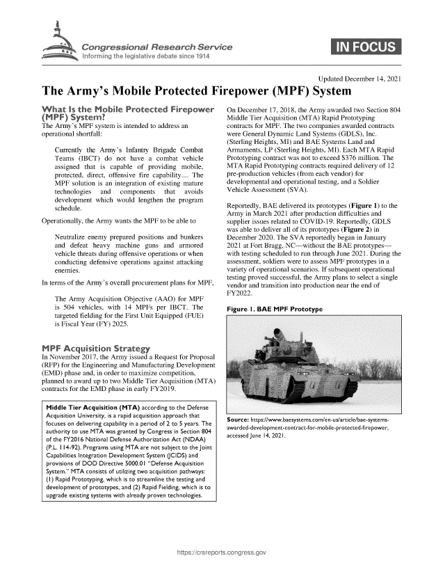 handle is hein.crs/govegaf0001 and id is 1 raw text is: Cangressional Research Service
Inforrming the legislative debate SinCC 1914

Updated December 14, 2021

The Army's Mobile Protected Firepower (MPF) System

What Is the Mobie Protected Firepower
(MPF) System?
The Army's MPF system is intended to address an
operational shortfall:
Currently the Army's Infantry Brigade Combat
Teams (IBCT) do not have a combat vehicle
assigned that is capable of providing mobile,
protected, direct, offensive fire capability.... The
MPF solution is an integration of existing mature
technologies  and   components   that   avoids
development which would lengthen the program
schedule.
Operationally, the Army wants the MPF to be able to
Neutralize enemy prepared positions and bunkers
and defeat heavy machine guns and armored
vehicle threats during offensive operations or when
conducting defensive operations against attacking
enemies.
In terms of the Army's overall procurement plans for MPF,
The Army Acquisition Objective (AAO) for MPF
is 504 vehicles, with 14 MPFs per IBCT. The
targeted fielding for the First Unit Equipped (FUE)
is Fiscal Year (FY) 2025.
MPF Acquistion Strategy
In November 2017, the Army issued a Request for Proposal
(RFP) for the Engineering and Manufacturing Development
(EMD) phase and, in order to maximize competition,
planned to award up to two Middle Tier Acquisition (MTA)
contracts for the EMD phase in early FY2019.
Middle Tier Acquisition (MTA) according to the Defense
Acquisition University, is a rapid acquisition approach that
focuses on delivering capability in a period of 2 to 5 years. The
authority to use MTA was granted by Congress in Section 804
of the FY2016 National Defense Authorization Act (NDAA)
(P.L. 114-92). Programs using MTA are not subject to the joint
Capabilities Integration Development System (CIDS) and
provisions of DOD Directive 5000.01 Defense Acquisition
System. MTA consists of utilizing two acquisition pathways:
(I) Rapid Prototyping, which is to streamline the testing and
development of prototypes, and (2) Rapid Fielding, which is to
upgrade existing systems with already proven technologies.

On December 17, 2018, the Army awarded two Section 804
Middle Tier Acquisition (MTA) Rapid Prototyping
contracts for MPF. The two companies awarded contracts
were General Dynamic Land Systems (GDLS), Inc.
(Sterling Heights, MI) and BAE Systems Land and
Armaments, LP (Sterling Heights, MI). Each MTA Rapid
Prototyping contract was not to exceed $376 million. The
MTA Rapid Prototyping contracts required delivery of 12
pre-production vehicles (from each vendor) for
developmental and operational testing, and a Soldier
Vehicle Assessment (SVA).
Reportedly, BAE delivered its prototypes (Figure 1) to the
Army in March 2021 after production difficulties and
supplier issues related to COVID-19. Reportedly, GDLS
was able to deliver all of its prototypes (Figure 2) in
December 2020. The SVA reportedly began in January
2021 at Fort Bragg, NC-without the BAE prototypes-
with testing scheduled to run through June 2021. During the
assessment, soldiers were to assess MPF prototypes in a
variety of operational scenarios. If subsequent operational
testing proved successful, the Army plans to select a single
vendor and transition into production near the end of
FY2022.

Figure I. BAE MPF Prototype

Source: https://www.baesystems.com/en-us/article/bae-systems-
awarded-development-contract-for-mobile-protected-firepower,
accessed June 14, 2021.


