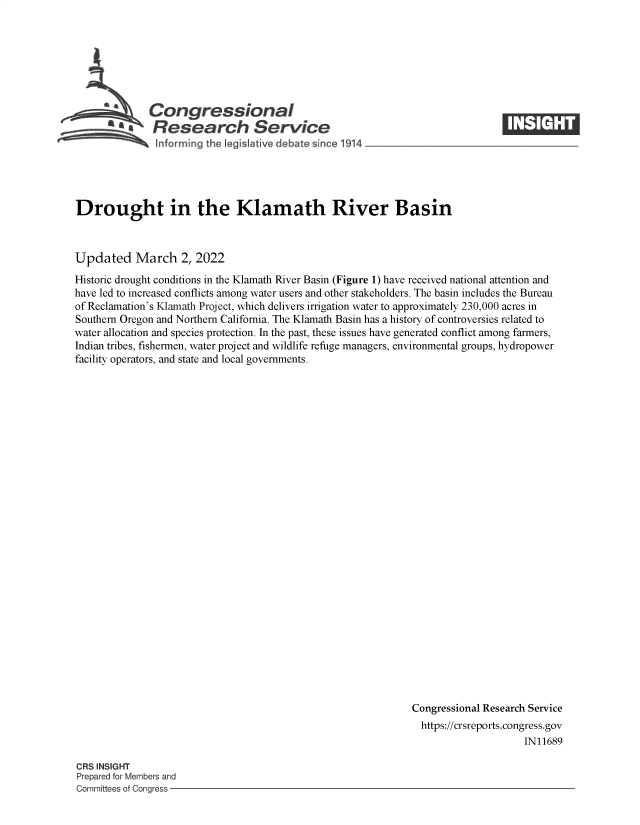 handle is hein.crs/govegaq0001 and id is 1 raw text is: Congressional
~ ~Research Servi e
~ nforming the IegisIative debate since 1914

Drought in the Klamath River Basin
Updated March 2, 2022
Historic drought conditions in the Klamath River Basin (Figure 1) have received national attention and
have led to increased conflicts among water users and other stakeholders. The basin includes the Bureau
of Reclamation's Klamath Project, which delivers irrigation water to approximately 230,000 acres in
Southern Oregon and Northern California. The Klamath Basin has a history of controversies related to
water allocation and species protection. In the past, these issues have generated conflict among farmers,
Indian tribes, fishermen, water project and wildlife refuge managers, environmental groups, hydropower
facility operators, and state and local governments.
Congressional Research Service
https://crsreports.congress.gov
IN11689

CRS INSIGHT
Prepared for Members and
Committees of Congress -


